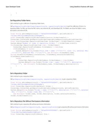 }
}
Get Repository Folder Items
Call a method to get a collection of repository folder items.
Call getRepositoryFolderItems(repositoryId, repositoryFolderId) to get the collection of items in a
repository folder. For files, we show the file’s name, size, external URL, and download URL. For folders, we show the folder’s name,
description, and external URL.
final String gDriveRepositoryId = '0XCxx00000000ODGAY', gDriveFolderId =
'folder:0B0lTys1KmM3sSVJ2bjIzTGFqSWs';
final ConnectApi.RepositoryFolderItemsCollection folderItemsColl =
ConnectApi.ContentHub.getRepositoryFolderItems(gDriveRepositoryId,gDriveFolderId);
final List<ConnectApi.RepositoryFolderItem> folderItems = folderItemsColl.items;
System.debug('Number of items in repository folder: ' + folderItems.size());
for(ConnectApi.RepositoryFolderItem item : folderItems){
ConnectApi.RepositoryFileSummary fileSummary = item.file;
if(fileSummary != null){
System.debug(String.format('File item - name: ''{0}'', size: {1}, external URL:
''{2}'', download URL: ''{3}''', new String[]{ fileSummary.name,
String.valueOf(fileSummary.contentSize), fileSummary.externalDocumentUrl,
fileSummary.downloadUrl}));
}else{
ConnectApi.RepositoryFolderSummary folderSummary = item.folder;
System.debug(String.format('Folder item - name: ''{0}'', description:
''{1}''', new String[]{ folderSummary.name, folderSummary.description}));
}
}
Get a Repository Folder
Call a method to get a repository folder.
Call getRepositoryFolder(repositoryId, repositoryFolderId) to get a repository folder.
final String gDriveRepositoryId = '0XCxx00000000ODGAY', gDriveFolderId =
'folder:0B0lTys1KmM3sSVJ2bjIzTGFqSWs';
final ConnectApi.RepositoryFolderDetail folder =
ConnectApi.ContentHub.getRepositoryFolder(gDriveRepositoryId, gDriveFolderId);
System.debug(String.format('Folder - name: ''{0}'', description: ''{1}'', external
URL: ''{2}'', folder items URL: ''{3}''',
new String[]{ folder.name, folder.description, folder.externalFolderUrl,
folder.folderItemsUrl}));
Get a Repository File Without Permissions Information
Call a method to get a repository file without permission information.
CallgetRepositoryFile(repositoryId, repositoryFileId)togetarepositoryfilewithoutpermissionsinformation.
final String gDriveRepositoryId = '0XCxx00000000ODGAY', gDriveFileId =
'file:0B0lTys1KmM3sTmxKNjVJbWZja00';
final ConnectApi.RepositoryFileDetail file =
384
Using Salesforce Features with Apex
Apex Developer Guide
 