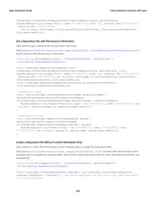 ConnectApi.ContentHub.getRepositoryFile(gDriveRepositoryId, gDriveFileId);
System.debug(String.format('File - name: ''{0}'', size: {1}, external URL: ''{2}'',
download URL: ''{3}''',
new String[]{ file.name, String.valueOf(file.contentSize), file.externalDocumentUrl,
file.downloadUrl}));
Get a Repository File with Permissions Information
Call a method to get a repository file with permission information.
CallgetRepositoryFile(repositoryId, repositoryFileId, includeExternalFilePermissionsInfo)
to get a repository file with permissions information.
final String gDriveRepositoryId = '0XCxx00000000ODGAY', gDriveFileId =
'file:0B0lTys1KmM3sTmxKNjVJbWZja00';
final ConnectApi.RepositoryFileDetail file =
ConnectApi.ContentHub.getRepositoryFile(gDriveRepositoryId, gDriveFileId, true);
System.debug(String.format('File - name: ''{0}'', size: {1}, external URL: ''{2}'',
download URL: ''{3}''', new String[]{ file.name, String.valueOf(file.contentSize),
file.externalDocumentUrl, file.downloadUrl}));
final ConnectApi.ExternalFilePermissionInformation externalFilePermInfo =
file.externalFilePermissionInformation;
//permission types
final List<ConnectApi.ContentHubPermissionType> permissionTypes =
externalFilePermInfo.externalFilePermissionTypes;
for(ConnectApi.ContentHubPermissionType permissionType : permissionTypes){
System.debug(String.format('Permission type - id: ''{0}'', label: ''{1}''', new
String[]{ permissionType.id, permissionType.label}));
}
//permission groups
final List<ConnectApi.RepositoryGroupSummary> groups =
externalFilePermInfo.repositoryPublicGroups;
for(ConnectApi.RepositoryGroupSummary ggroup : groups){
System.debug(String.format('Group - id: ''{0}'', name: ''{1}'', type:
''{2}''', new String[]{ ggroup.id, ggroup.name, ggroup.type.name()}));
}
Create a Repository File Without Content (Metadata Only)
Call a method to create a file without binary content (metadata only) in a Google Drive repository folder.
Call addRepositoryItem(repositoryId, repositoryFolderId, file) to create a file without binary content
(metadata only) in a Google Drive repository folder. After the file is created, we show the file’s ID, name, description, external URL, and
download URL.
final String gDriveRepositoryId = '0XCxx00000000ODGAY', gDriveFolderId =
'folder:0B0lTys1KmM3sSVJ2bjIzTGFqSWs';
final ConnectApi.ContentHubItemInput newItem = new ConnectApi.ContentHubItemInput();
newItem.itemTypeId = 'document'; //see getAllowedTypes for any file item types available
for creation/update
385
Using Salesforce Features with Apex
Apex Developer Guide
 