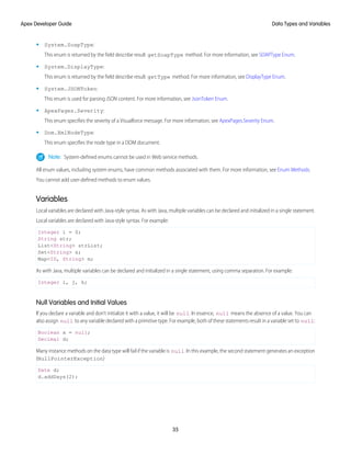 • System.SoapType:
This enum is returned by the field describe result getSoapType method. For more information, see SOAPType Enum.
• System.DisplayType:
This enum is returned by the field describe result getType method. For more information, see DisplayType Enum.
• System.JSONToken:
This enum is used for parsing JSON content. For more information, see JsonToken Enum.
• ApexPages.Severity:
This enum specifies the severity of a Visualforce message. For more information, see ApexPages.Severity Enum.
• Dom.XmlNodeType:
This enum specifies the node type in a DOM document.
Note: System-defined enums cannot be used in Web service methods.
All enum values, including system enums, have common methods associated with them. For more information, see Enum Methods.
You cannot add user-defined methods to enum values.
Variables
Local variables are declared with Java-style syntax. As with Java, multiple variables can be declared and initialized in a single statement.
Local variables are declared with Java-style syntax. For example:
Integer i = 0;
String str;
List<String> strList;
Set<String> s;
Map<ID, String> m;
As with Java, multiple variables can be declared and initialized in a single statement, using comma separation. For example:
Integer i, j, k;
Null Variables and Initial Values
If you declare a variable and don't initialize it with a value, it will be null. In essence, null means the absence of a value. You can
also assign null to any variable declared with a primitive type. For example, both of these statements result in a variable set to null:
Boolean x = null;
Decimal d;
Many instance methods on the data type will fail if the variable is null. In this example, the second statement generates an exception
(NullPointerException)
Date d;
d.addDays(2);
35
Data Types and Variables
Apex Developer Guide
 