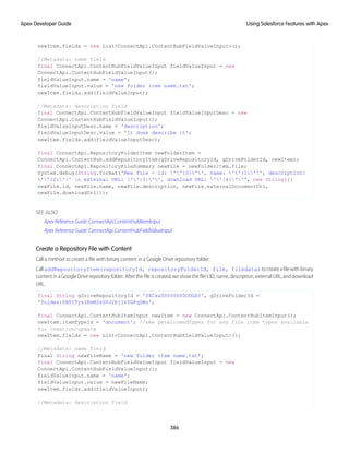 newItem.fields = new List<ConnectApi.ContentHubFieldValueInput>();
//Metadata: name field
final ConnectApi.ContentHubFieldValueInput fieldValueInput = new
ConnectApi.ContentHubFieldValueInput();
fieldValueInput.name = 'name';
fieldValueInput.value = 'new folder item name.txt';
newItem.fields.add(fieldValueInput);
//Metadata: description field
final ConnectApi.ContentHubFieldValueInput fieldValueInputDesc = new
ConnectApi.ContentHubFieldValueInput();
fieldValueInputDesc.name = 'description';
fieldValueInputDesc.value = 'It does describe it';
newItem.fields.add(fieldValueInputDesc);
final ConnectApi.RepositoryFolderItem newFolderItem =
ConnectApi.ContentHub.addRepositoryItem(gDriveRepositoryId, gDriveFolderId, newItem);
final ConnectApi.RepositoryFileSummary newFile = newFolderItem.file;
System.debug(String.format('New file - id: ''{0}'', name: ''{1}'', description:
''{2}'' n external URL: ''{3}'', download URL: ''{4}''', new String[]{
newFile.id, newFile.name, newFile.description, newFile.externalDocumentUrl,
newFile.downloadUrl}));
SEE ALSO:
Apex Reference Guide: ConnectApi.ContentHubItemInput
Apex Reference Guide: ConnectApi.ContentHubFieldValueInput
Create a Repository File with Content
Call a method to create a file with binary content in a Google Drive repository folder.
CalladdRepositoryItem(repositoryId, repositoryFolderId, file, filedata)tocreateafilewithbinary
content in a Google Drive repository folder. After the file is created, we show the file’s ID, name, description, external URL, and download
URL.
final String gDriveRepositoryId = '0XCxx00000000ODGAY', gDriveFolderId =
'folder:0B0lTys1KmM3sSVJ2bjIzTGFqSWs';
final ConnectApi.ContentHubItemInput newItem = new ConnectApi.ContentHubItemInput();
newItem.itemTypeId = 'document'; //see getAllowedTypes for any file item types available
for creation/update
newItem.fields = new List<ConnectApi.ContentHubFieldValueInput>();
//Metadata: name field
Final String newFileName = 'new folder item name.txt';
final ConnectApi.ContentHubFieldValueInput fieldValueInput = new
ConnectApi.ContentHubFieldValueInput();
fieldValueInput.name = 'name';
fieldValueInput.value = newFileName;
newItem.fields.add(fieldValueInput);
//Metadata: description field
386
Using Salesforce Features with Apex
Apex Developer Guide
 