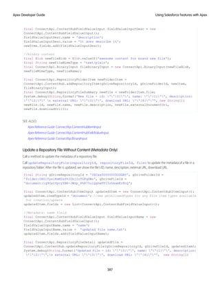 final ConnectApi.ContentHubFieldValueInput fieldValueInputDesc = new
ConnectApi.ContentHubFieldValueInput();
fieldValueInputDesc.name = 'description';
fieldValueInputDesc.value = 'It does describe it';
newItem.fields.add(fieldValueInputDesc);
//Binary content
final Blob newFileBlob = Blob.valueOf('awesome content for brand new file');
final String newFileMimeType = 'text/plain';
final ConnectApi.BinaryInput fileBinaryInput = new ConnectApi.BinaryInput(newFileBlob,
newFileMimeType, newFileName);
final ConnectApi.RepositoryFolderItem newFolderItem =
ConnectApi.ContentHub.addRepositoryItem(gDriveRepositoryId, gDriveFolderId, newItem,
fileBinaryInput);
final ConnectApi.RepositoryFileSummary newFile = newFolderItem.file;
System.debug(String.format('New file - id: ''{0}'', name: ''{1}'', description:
''{2}'' n external URL: ''{3}'', download URL: ''{4}''', new String[]{
newFile.id, newFile.name, newFile.description, newFile.externalDocumentUrl,
newFile.downloadUrl}));
SEE ALSO:
Apex Reference Guide: ConnectApi.ContentHubItemInput
Apex Reference Guide: ConnectApi.ContentHubFieldValueInput
Apex Reference Guide: ConnectApi.BinaryInput
Update a Repository File Without Content (Metadata Only)
Call a method to update the metadata of a repository file.
Call updateRepositoryFile(repositoryId, repositoryFileId, file) to update the metadata of a file in a
repository folder. After the file is updated, we show the file’s ID, name, description, external URL, download URL.
final String gDriveRepositoryId = '0XCxx00000000ODGAY', gDriveFolderId =
'folder:0B0lTys1KmM3sSVJ2bjIzTGFqSWs', gDriveFileId =
'document:1q9OatVpcyYBK-JWzp_PhR75ulQghwFP15zhkamKrRcQ';
final ConnectApi.ContentHubItemInput updatedItem = new ConnectApi.ContentHubItemInput();
updatedItem.itemTypeId = 'document'; //see getAllowedTypes for any file item types available
for creation/update
updatedItem.fields = new List<ConnectApi.ContentHubFieldValueInput>();
//Metadata: name field
final ConnectApi.ContentHubFieldValueInput fieldValueInputName = new
ConnectApi.ContentHubFieldValueInput();
fieldValueInputName.name = 'name';
fieldValueInputName.value = 'updated file name.txt';
updatedItem.fields.add(fieldValueInputName);
final ConnectApi.RepositoryFileDetail updatedFile =
ConnectApi.ContentHub.updateRepositoryFile(gDriveRepositoryId, gDriveFileId, updatedItem);
System.debug(String.format('Updated file - id: ''{0}'', name: ''{1}'', description:
''{2}'',n external URL: ''{3}'', download URL: ''{4}''', new String[]{
387
Using Salesforce Features with Apex
Apex Developer Guide
 