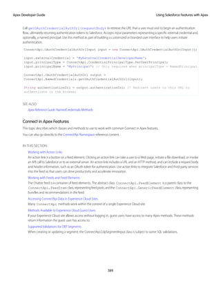 Call getOAuthCredentialAuthUrl(requestBody) to retrieve the URL that a user must visit to begin an authentication
flow, ultimately returning authentication tokens to Salesforce. Accepts input parameters representing a specific external credential and,
optionally, a named principal. Use this method as part of building a customized or branded user interface to help users initiate
authentication.
ConnectApi.OAuthCredentialAuthUrlInput input = new ConnectApi.OAuthCredentialAuthUrlInput();
input.externalCredential = 'MyExternalCredentialDeveloperName';
input.principalType = ConnectApi.CredentialPrincipalType.PerUserPrincipal;
input.principalName = 'MyPrincipal'; // Only required when principalType = NamedPrincipal
ConnectApi.OAuthCredentialAuthUrl output =
ConnectApi.NamedCredentials.getOAuthCredentialAuthUrl(input);
String authenticationUrl = output.authenticationUrl; // Redirect users to this URL to
authenticate in the browser
SEE ALSO:
Apex Reference Guide: NamedCredentials Methods
Connect in Apex Features
This topic describes which classes and methods to use to work with common Connect in Apex features.
You can also go directly to the ConnectApi Namespace reference content.
IN THIS SECTION:
Working with Action Links
An action link is a button on a feed element. Clicking an action link can take a user to a Web page, initiate a file download, or invoke
an API call to Salesforce or to an external server. An action link includes a URL and an HTTP method, and can include a request body
and header information, such as an OAuth token for authentication. Use action links to integrate Salesforce and third-party services
into the feed so that users can drive productivity and accelerate innovation.
Working with Feeds and Feed Elements
The Chatter feed is a container of feed elements. The abstract class ConnectApi.FeedElement is a parent class to the
ConnectApi.FeedItem class,representingfeedposts,andthe ConnectApi.GenericFeedElement class,representing
bundles and recommendations in the feed.
Accessing ConnectApi Data in Experience Cloud Sites
Many ConnectApi methods work within the context of a single Experience Cloud site.
Methods Available to Experience Cloud Guest Users
If your Experience Cloud site allows access without logging in, guest users have access to many Apex methods. These methods
return information the guest user has access to.
Supported Validations for DBT Segments
When creating or updating a segment, the ConnectApi.CdpSegmentInput class is subject to some SQL validations.
389
Using Salesforce Features with Apex
Apex Developer Guide
 