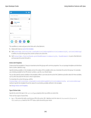 The workflow to create and post action links with a feed element:
1. (Optional) Create an action link template.
2. CallConnectApi.ActionLinks.createActionLinkGroupDefinition(communityId, actionLinkGroup)
to define an action link group that contains at least one action link.
3. Call ConnectApi.ChatterFeeds.postFeedElement(communityId, feedElement) to post a feed element
and associate the action link with it.
Action Link Templates
CreateactionlinktemplatesinSetuptoinstantiateactionlinkgroupswithcommonproperties.Youcanpackagetemplatesanddistribute
them to other Salesforce orgs.
Specify binding variables in the template and set the values of the variables when you instantiate the action link group. For example,
use a binding variable for the API version number, a user ID, or an OAuth token.
Youcanalsospecifycontextvariablesinthetemplates.Whenauserexecutestheactionlink,Salesforceprovidesvaluesforthesevariables,
such as who executed the link and in which organization.
To instantiate the action link group, call the
ConnectApi.ActionLinks.createActionLinkGroupDefinition(communityId, actionLinkGroup)
method. Specify the template ID and the values for any binding variables defined in the template.
See Design Action Link Templates.
Type of Action Links
Specify the action link type in the actionType property when you define an action link.
There are four types of action links:
• Api—The action link calls a synchronous API at the action URL. Salesforce sets the status to SuccessfulStatus or
FailedStatus based on the HTTP status code returned by your server.
392
Using Salesforce Features with Apex
Apex Developer Guide
 
