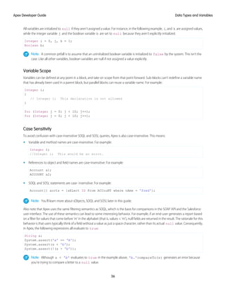 All variables are initialized to null if they aren’t assigned a value. For instance, in the following example, i, and k are assigned values,
while the integer variable j and the boolean variable b are set to null because they aren’t explicitly initialized.
Integer i = 0, j, k = 1;
Boolean b;
Note: A common pitfall is to assume that an uninitialized boolean variable is initialized to false by the system. This isn’t the
case. Like all other variables, boolean variables are null if not assigned a value explicitly.
Variable Scope
Variables can be defined at any point in a block, and take on scope from that point forward. Sub-blocks can’t redefine a variable name
that has already been used in a parent block, but parallel blocks can reuse a variable name. For example:
Integer i;
{
// Integer i; This declaration is not allowed
}
for (Integer j = 0; j < 10; j++);
for (Integer j = 0; j < 10; j++);
Case Sensitivity
To avoid confusion with case-insensitive SOQL and SOSL queries, Apex is also case-insensitive. This means:
• Variable and method names are case-insensitive. For example:
Integer I;
//Integer i; This would be an error.
• References to object and field names are case-insensitive. For example:
Account a1;
ACCOUNT a2;
• SOQL and SOSL statements are case- insensitive. For example:
Account[] accts = [sELect ID From ACCouNT where nAme = 'fred'];
Note: You’ll learn more about sObjects, SOQL and SOSL later in this guide.
Also note that Apex uses the same filtering semantics as SOQL, which is the basis for comparisons in the SOAP API and the Salesforce
user interface. The use of these semantics can lead to some interesting behavior. For example, if an end-user generates a report based
on a filter for values that come before 'm' in the alphabet (that is, values < 'm'), null fields are returned in the result. The rationale for this
behavior is that users typically think of a field without a value as just a space character, rather than its actual null value. Consequently,
in Apex, the following expressions all evaluate to true:
String s;
System.assert('a' == 'A');
System.assert(s < 'b');
System.assert(!(s > 'b'));
Note: Although s < 'b' evaluates to true in the example above, 'b.'compareTo(s) generates an error because
you’re trying to compare a letter to a null value.
36
Data Types and Variables
Apex Developer Guide
 