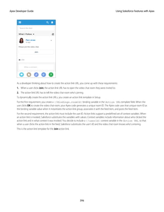 As a developer thinking about how to create the action link URL, you come up with these requirements:
1. When a user clicks Join, the action link URL has to open the video chat room they were invited to.
2. The action link URL has to tell the video chat room who’s joining.
To dynamically create the action link URLs, you create an action link template in Setup.
For the first requirement, you create a {!Bindings.roomId} binding variable in the Action URL template field. When the
user clicks OK to create the video chat room, your Apex code generates a unique room ID. The Apex code uses that unique room ID as
the binding variable value when it instantiates the action link group, associates it with the feed item, and posts the feed item.
For the second requirement, the action link must include the user ID. Action links support a predefined set of context variables. When
an action link is invoked, Salesforce substitutes the variables with values. Context variables include information about who clicked the
action link and in what context it was invoked. You decide to include a {!userId} context variable in the Action URL so that
when a user clicks the action link in the feed, Salesforce substitutes the user’s ID and the video chat room knows who’s entering.
This is the action link template for the Join action link.
396
Using Salesforce Features with Apex
Apex Developer Guide
 