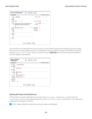 Every action link must be associated with an action link group. The group defines properties shared by all the action links associated
with it. Even if you’re using a single action link (as in this example) it must be associated with a group. The first field of the action link
template is Action Link Group Template, which in this case is Video Chat, which is the action link group template the
action link template is associated with.
.
Working with Feeds and Feed Elements
The Chatter feed is a container of feed elements. The abstract class ConnectApi.FeedElement is a parent class to the
ConnectApi.FeedItem class, representing feed posts, and the ConnectApi.GenericFeedElement class, representing
bundles and recommendations in the feed.
Note: Salesforce Help refers to feed items as posts and bundles as bundled posts.
397
Using Salesforce Features with Apex
Apex Developer Guide
 