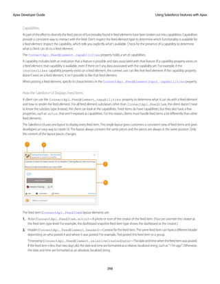 Capabilities
As part of the effort to diversify the feed, pieces of functionality found in feed elements have been broken out into capabilities. Capabilities
provide a consistent way to interact with the feed. Don’t inspect the feed element type to determine which functionality is available for
a feed element. Inspect the capability, which tells you explicitly what’s available. Check for the presence of a capability to determine
what a client can do to a feed element.
The ConnectApi.FeedElement.capabilities property holds a set of capabilities.
A capability includes both an indication that a feature is possible and data associated with that feature. If a capability property exists on
a feed element, that capability is available, even if there isn’t any data associated with the capability yet. For example, if the
chatterLikes capability property exists on a feed element, the context user can like that feed element. If the capability property
doesn’t exist on a feed element, it isn’t possible to like that feed element.
When posting a feed element, specify its characteristics in the ConnectApi.FeedElementInput.capabilities property.
How the Salesforce UI Displays Feed Items
A client can use the ConnectApi.FeedElement.capabilities property to determine what it can do with a feed element
and how to render the feed element. For all feed element subclasses other than ConnectApi.FeedItem, the client doesn’t have
to know the subclass type. Instead, the client can look at the capabilities. Feed items do have capabilities, but they also have a few
properties, such as actor, that aren’t exposed as capabilities. For this reason, clients must handle feed items a bit differently than other
feed elements.
The Salesforce UI uses one layout to display every feed item. This single layout gives customers a consistent view of feed items and gives
developers an easy way to create UI. The layout always contains the same pieces and the pieces are always in the same position. Only
the content of the layout pieces changes.
The feed item (ConnectApi.FeedItem) layout elements are:
1. Actor (ConnectApi.FeedItem.actor)—A photo or icon of the creator of the feed item. (You can override the creator at
the feed item type level. For example, the dashboard snapshot feed item type shows the dashboard as the creator.)
2. Header (ConnectApi.FeedElement.header)—Context for the feed item. The same feed item can have a different header
depending on who posted it and where it was posted. For example, Ted posted this feed item to a group.
Timestamp(ConnectApi.FeedElement.relativeCreatedDate)—Thedateandtimewhenthefeeditemwasposted.
If the feed item is less than two days old, the date and time are formatted as a relative, localized string, such as “17m ago”. Otherwise,
the date and time are formatted as an absolute, localized string.
398
Using Salesforce Features with Apex
Apex Developer Guide
 