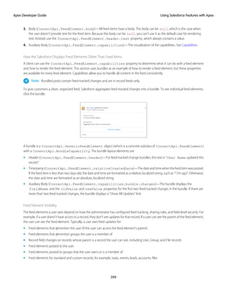 3. Body (ConnectApi.FeedElement.body)—All feed items have a body. The body can be null, which is the case when
the user doesn’t provide text for the feed item. Because the body can be null, you can’t use it as the default case for rendering
text. Instead, use the ConnectApi.FeedElement.header.text property, which always contains a value.
4. Auxiliary Body (ConnectApi.FeedElement.capabilities)—The visualization of the capabilities. See Capabilities.
How the Salesforce Displays Feed Elements Other Than Feed Items
A client can use the ConnectApi.FeedElement.capabilities property to determine what it can do with a feed element
and how to render the feed element. This section uses bundles as an example of how to render a feed element, but these properties
are available for every feed element. Capabilities allow you to handle all content in the feed consistently.
Note: Bundled posts contain feed-tracked changes and are in record feeds only.
To give customers a clean, organized feed, Salesforce aggregates feed-tracked changes into a bundle. To see individual feed elements,
click the bundle.
A bundle is a ConnectApi.GenericFeedElement object (which is a concrete subclass of ConnectApi.FeedElement)
with a ConenctApi.BundleCapability. The bundle layout elements are:
• Header (ConnectApi.FeedElement.header)—For feed-tracked change bundles, this text is “User Name updated this
record.”
• Timestamp(ConnectApi.FeedElement.relativeCreatedDate)—Thedateandtimewhenthefeeditemwasposted.
If the feed item is less than two days old, the date and time are formatted as a relative, localized string, such as “17m ago”. Otherwise,
the date and time are formatted as an absolute, localized string.
• Auxiliary Body (ConnectApi.FeedElement.capabilities.bundle.changes)—The bundle displays the
fieldName and the oldValue and newValue properties for the first two feed-tracked changes in the bundle. If there are
more than two feed-tracked changes, the bundle displays a “Show All Updates” link.
Feed Element Visibility
The feed elements a user sees depend on how the administrator has configured feed tracking, sharing rules, and field-level security. For
example, if a user doesn’t have access to a record, they don’t see updates for that record. If a user can see the parent of the feed element,
the user can see the feed element. Typically, a user sees feed updates for:
• Feed elements that @mention the user (if the user can access the feed element’s parent)
• Feed elements that @mention groups the user is a member of
• Record field changes on records whose parent is a record the user can see, including User, Group, and File records
• Feed elements posted to the user
• Feed elements posted to groups that the user owns or is a member of
• Feed elements for standard and custom records, for example, tasks, events, leads, accounts, files
399
Using Salesforce Features with Apex
Apex Developer Guide
 