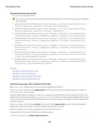 Get feed elements from a Record feed
For subjectId, specify a record ID.
Tip: The record can be a record of any type that supports feeds, including group. The feed on the group page in the Salesforce
UI is a record feed.
• getFeedElementsFromFeed(communityId, feedType, subjectId, recentCommentCount,
density, pageParam, pageSize, sortParam, showInternalOnly)
• getFeedElementsFromFeed(communityId, feedType, subjectId, recentCommentCount,
density, pageParam, pageSize, sortParam, customFilter)
• getFeedElementsFromFeed(communityId, feedType, subjectId, recentCommentCount,
elementsPerBundle, density, pageParam, pageSize, sortParam, showInternalOnly)
• getFeedElementsFromFeed(communityId, feedType, subjectId, recentCommentCount,
elementsPerBundle, density, pageParam, pageSize, sortParam, showInternalOnly,
filter)
• getFeedElementsFromFeed(communityId, feedType, subjectId, recentCommentCount,
elementsPerBundle, density, pageParam, pageSize, sortParam, showInternalOnly,
customFilter)
• getFeedElementsFromFeed(communityId, feedType, subjectId, recentCommentCount,
elementsPerBundle, density, pageParam, pageSize, sortParam, showInternalOnly,
filter, threadedCommentsCollapsed)
• getFeedElementsFromFeed(communityId, feedType, subjectId, recentCommentCount,
elementsPerBundle, density, pageParam, pageSize, sortParam, showInternalOnly,
customFilter, threadedCommentsCollapsed)
SEE ALSO:
Apex Reference Guide: ChatterFavorites Class
Apex Reference Guide: ChatterFeeds Class
Apex Reference Guide: ConnectApi Output Classes
Apex Reference Guide: ConnectApi Input Classes
Accessing ConnectApi Data in Experience Cloud Sites
Many ConnectApi methods work within the context of a single Experience Cloud site.
Many ConnectApi methods include communityId as the first argument. If you don’t have digital experiences enabled, use
internal or null for this argument.
If you have digital experiences enabled, the communityId argument specifies whether to execute a method in the context of the
default Experience Cloud site (by specifying internal or null) or in the context of a specific site (by specifying an ID). Any entity,
such as a comment or a feed item, referred to by other arguments in the method must be in the specified site. The ID is included in URLs
returned in the output.
Some ConnectApi methods include siteId as an argument. Unlike communityId, if you don’t have digital experiences
enabled, you can’t use these methods. The site ID is included in URLs returned in the output.
Most URLs returned in ConnectApi output objects are Connect REST API resources.
If you specify an ID, URLs returned in the output use the following format:
/connect/communities/communityId/resource
404
Using Salesforce Features with Apex
Apex Developer Guide
 