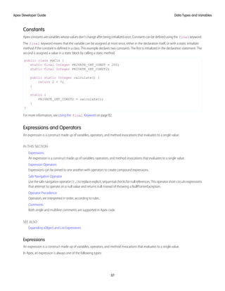 Constants
Apexconstantsarevariableswhosevaluesdon’tchangeafterbeinginitializedonce.Constantscanbedefinedusingthe final keyword.
The final keyword means that the variable can be assigned at most once, either in the declaration itself, or with a static initializer
method if the constant is defined in a class. This example declares two constants. The first is initialized in the declaration statement. The
second is assigned a value in a static block by calling a static method.
public class myCls {
static final Integer PRIVATE_INT_CONST = 200;
static final Integer PRIVATE_INT_CONST2;
public static Integer calculate() {
return 2 + 7;
}
static {
PRIVATE_INT_CONST2 = calculate();
}
}
For more information, see Using the final Keyword on page 82.
Expressions and Operators
An expression is a construct made up of variables, operators, and method invocations that evaluates to a single value.
IN THIS SECTION:
Expressions
An expression is a construct made up of variables, operators, and method invocations that evaluates to a single value.
Expression Operators
Expressions can be joined to one another with operators to create compound expressions.
Safe Navigation Operator
Use the safe navigation operator (?.) to replace explicit, sequential checks for null references. This operator short-circuits expressions
that attempt to operate on a null value and returns null instead of throwing a NullPointerException.
Operator Precedence
Operators are interpreted in order, according to rules.
Comments
Both single and multiline comments are supported in Apex code.
SEE ALSO:
Expanding sObject and List Expressions
Expressions
An expression is a construct made up of variables, operators, and method invocations that evaluates to a single value.
In Apex, an expression is always one of the following types:
37
Data Types and Variables
Apex Developer Guide
 