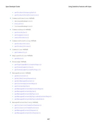 – getProductCategoryPath()
– getProductChildCollection()
• CommercePromotions methods:
– decreaseRedemption()
– evaluate()
– increaseRedemption()
• CommerceSearch methods:
– getSortRules()
– getSuggestions()
– searchProducts()
• CommerceStorePricing methods:
– getProductPrice()
– getProductPrices()
• Communities methods:
– getCommunity()
• EmployeeProfiles methods:
– getPhoto()
• Knowledge methods:
– getTopViewedArticlesForTopic()
– getTrendingArticles()
– getTrendingArticlesForTopic()
• ManagedContent methods:
– getAllContent()
– getAllDeliveryChannels()
– getAllManagedContent()
– getContentByContentKeys()
– getContentByIds()
– getManagedContentByContentKeys()
– getManagedContentByIds()
– getManagedContentByTopics()
– getManagedContentByTopicsAndContentKeys()
– getManagedContentByTopicsAndIds()
• ManagedContentDelivery methods:
– getCollectionItemsForChannel()
– getCollectionItemsForSite()
– getManagedContentChannel()
– getManagedContentForChannel()
407
Using Salesforce Features with Apex
Apex Developer Guide
 