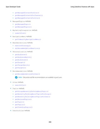 – getManagedContentForSite()
– getManagedContentsForChannel()
– getManagedContentsForSite()
• ManagedTopics methods:
– getManagedTopic()
– getManagedTopics()
• MarketingIntegration methods:
– submitForm()
• NavigationMenu methods:
– getCommunityNavigationMenu()
• NextBestActions methods:
– executeStrategy()
– setRecommendationReaction()
• Personalization methods:
– getAudience()
– getAudienceBatch()
– getAudiences()
– getTarget()
– getTargetBatch()
– getTargets()
• Recommendations methods:
– getRecommendationsForUser()
Note: Only article and file recommendations are available to guest users.
• Sites methods:
– searchSite()
• Topics methods:
– getGroupsRecentlyTalkingAboutTopic()
– getRecentlyTalkingAboutTopicsForGroup()
– getRecentlyTalkingAboutTopicsForUser()
– getRelatedTopics()
– getTopic()
– getTopics()
– getTrendingTopics()
• UserProfiles methods:
408
Using Salesforce Features with Apex
Apex Developer Guide
 