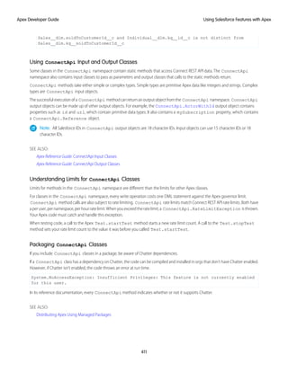 Sales__dlm.soldToCustomerId__c and Individual__dlm.kq__id__c is not distinct from
Sales__dlm.kq__soldToCustomerId__c
Using ConnectApi Input and Output Classes
Some classes in the ConnectApi namespace contain static methods that access Connect REST API data. The ConnectApi
namespace also contains input classes to pass as parameters and output classes that calls to the static methods return.
ConnectApi methods take either simple or complex types. Simple types are primitive Apex data like integers and strings. Complex
types are ConnectApi input objects.
Thesuccessfulexecutionofa ConnectApi methodcanreturnanoutputobjectfromthe ConnectApi namespace. ConnectApi
output objects can be made up of other output objects. For example, the ConnectApi.ActorWithId output object contains
properties such as id and url, which contain primitive data types. It also contains a mySubscription property, which contains
a ConnectApi.Reference object.
Note: All Salesforce IDs in ConnectApi output objects are 18 character IDs. Input objects can use 15 character IDs or 18
character IDs.
SEE ALSO:
Apex Reference Guide: ConnectApi Input Classes
Apex Reference Guide: ConnectApi Output Classes
Understanding Limits for ConnectApi Classes
Limits for methods in the ConnectApi namespace are different than the limits for other Apex classes.
For classes in the ConnectApi namespace, every write operation costs one DML statement against the Apex governor limit.
ConnectApi method calls are also subject to rate limiting. ConnectApi rate limits match Connect REST API rate limits. Both have
aperuser,pernamespace,perhourratelimit.Whenyouexceedtheratelimit,a ConnectApi.RateLimitException isthrown.
Your Apex code must catch and handle this exception.
When testing code, a call to the Apex Test.startTest method starts a new rate limit count. A call to the Test.stopTest
method sets your rate limit count to the value it was before you called Test.startTest.
Packaging ConnectApi Classes
If you include ConnectApi classes in a package, be aware of Chatter dependencies.
If a ConnectApi class has a dependency on Chatter, the code can be compiled and installed in orgs that don’t have Chatter enabled.
However, if Chatter isn’t enabled, the code throws an error at run time.
System.NoAccessException: Insufficient Privileges: This feature is not currently enabled
for this user.
In its reference documentation, every ConnectApi method indicates whether or not it supports Chatter.
SEE ALSO:
Distributing Apex Using Managed Packages
411
Using Salesforce Features with Apex
Apex Developer Guide
 