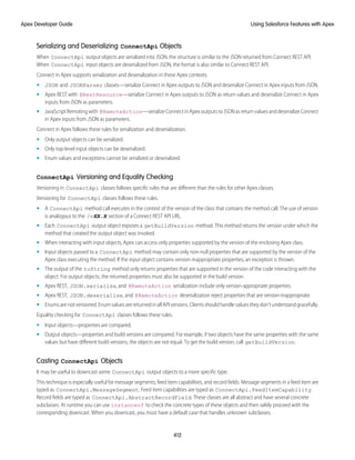 Serializing and Deserializing ConnectApi Objects
When ConnectApi output objects are serialized into JSON, the structure is similar to the JSON returned from Connect REST API.
When ConnectApi input objects are deserialized from JSON, the format is also similar to Connect REST API.
Connect in Apex supports serialization and deserialization in these Apex contexts.
• JSON and JSONParser classes—serialize Connect in Apex outputs to JSON and deserialize Connect in Apex inputs from JSON.
• Apex REST with @RestResource—serialize Connect in Apex outputs to JSON as return values and deserialize Connect in Apex
inputs from JSON as parameters.
• JavaScriptRemotingwith @RemoteAction—serializeConnectinApexoutputstoJSONasreturnvaluesanddeserializeConnect
in Apex inputs from JSON as parameters.
Connect in Apex follows these rules for serialization and deserialization.
• Only output objects can be serialized.
• Only top-level input objects can be deserialized.
• Enum values and exceptions cannot be serialized or deserialized.
ConnectApi Versioning and Equality Checking
Versioning in ConnectApi classes follows specific rules that are different than the rules for other Apex classes.
Versioning for ConnectApi classes follows these rules.
• A ConnectApi method call executes in the context of the version of the class that contains the method call. The use of version
is analogous to the /vXX.X section of a Connect REST API URL.
• Each ConnectApi output object exposes a getBuildVersion method. This method returns the version under which the
method that created the output object was invoked.
• When interacting with input objects, Apex can access only properties supported by the version of the enclosing Apex class.
• Input objects passed to a ConnectApi method may contain only non-null properties that are supported by the version of the
Apex class executing the method. If the input object contains version-inappropriate properties, an exception is thrown.
• The output of the toString method only returns properties that are supported in the version of the code interacting with the
object. For output objects, the returned properties must also be supported in the build version.
• Apex REST, JSON.serialize, and @RemoteAction serialization include only version-appropriate properties.
• Apex REST, JSON.deserialize, and @RemoteAction deserialization reject properties that are version-inappropriate.
• Enums are not versioned. Enum values are returned in all API versions. Clients should handle values they don't understand gracefully.
Equality checking for ConnectApi classes follows these rules.
• Input objects—properties are compared.
• Output objects—properties and build versions are compared. For example, if two objects have the same properties with the same
values but have different build versions, the objects are not equal. To get the build version, call getBuildVersion.
Casting ConnectApi Objects
It may be useful to downcast some ConnectApi output objects to a more specific type.
This technique is especially useful for message segments, feed item capabilities, and record fields. Message segments in a feed item are
typed as ConnectApi.MessageSegment. Feed item capabilities are typed as ConnectApi.FeedItemCapability.
Record fields are typed as ConnectApi.AbstractRecordField. These classes are all abstract and have several concrete
subclasses. At runtime you can use instanceof to check the concrete types of these objects and then safely proceed with the
corresponding downcast. When you downcast, you must have a default case that handles unknown subclasses.
412
Using Salesforce Features with Apex
Apex Developer Guide
 