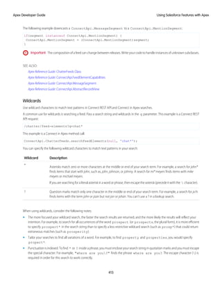 The following example downcasts a ConnectApi.MessageSegment to a ConnectApi.MentionSegment:
if(segment instanceof ConnectApi.MentionSegment) {
ConnectApi.MentionSegment = (ConnectApi.MentionSegment)segment;
}
Important: The composition of a feed can change between releases. Write your code to handle instances of unknown subclasses.
SEE ALSO:
Apex Reference Guide: ChatterFeeds Class
Apex Reference Guide: ConnectApi.FeedElementCapabilities
Apex Reference Guide: ConnectApi.MessageSegment
Apex Reference Guide: ConnectApi.AbstractRecordView
Wildcards
Use wildcard characters to match text patterns in Connect REST API and Connect in Apex searches.
A common use for wildcards is searching a feed. Pass a search string and wildcards in the q parameter. This example is a Connect REST
API request:
/chatter/feed-elements?q=chat*
This example is a Connect in Apex method call:
ConnectApi.ChatterFeeds.searchFeedElements(null, 'chat*');
You can specify the following wildcard characters to match text patterns in your search:
Description
Wildcard
Asterisks match zero or more characters at the middle or end of your search term. For example, a search for john*
finds items that start with john, such as, john, johnson, or johnny. A search for mi* meyers finds items with mike
meyers or michael meyers.
*
Ifyouaresearchingforaliteralasteriskinawordorphrase,thenescapetheasterisk(precedeitwiththe  character).
Question marks match only one character in the middle or end of your search term. For example, a search for jo?n
finds items with the term john or joan but not jon or johan. You can't use a ? in a lookup search.
?
When using wildcards, consider the following notes:
• The more focused your wildcard search, the faster the search results are returned, and the more likely the results will reflect your
intention. For example, to search for all occurrences of the word prospect (or prospects, the plural form), it is more efficient
to specify prospect* in the search string than to specify a less restrictive wildcard search (such as prosp*) that could return
extraneous matches (such as prosperity).
• Tailor your searches to find all variations of a word. For example, to find property and properties, you would specify
propert*.
• Punctuation is indexed. To find * or ? inside a phrase, you must enclose your search string in quotation marks and you must escape
the special character. For example, "where are you?" finds the phrase where are you?. The escape character () is
required in order for this search to work correctly.
413
Using Salesforce Features with Apex
Apex Developer Guide
 