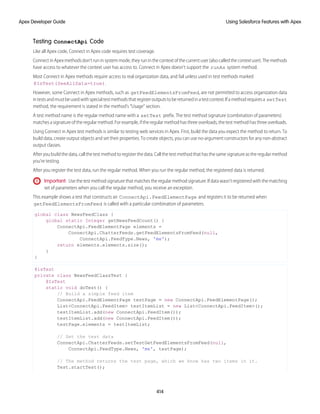 Testing ConnectApi Code
Like all Apex code, Connect in Apex code requires test coverage.
ConnectinApexmethodsdon’truninsystemmode,theyruninthecontextofthecurrentuser(alsocalledthecontextuser).Themethods
have access to whatever the context user has access to. Connect in Apex doesn’t support the runAs system method.
Most Connect in Apex methods require access to real organization data, and fail unless used in test methods marked
@IsTest(SeeAllData=true).
However, some Connect in Apex methods, such as getFeedElementsFromFeed, are not permitted to access organization data
intestsandmustbeusedwithspecialtestmethodsthatregisteroutputstobereturnedinatestcontext.Ifamethodrequiresa setTest
method, the requirement is stated in the method’s “Usage” section.
A test method name is the regular method name with a setTest prefix. The test method signature (combination of parameters)
matches a signature of the regular method. For example, if the regular method has three overloads, the test method has three overloads.
Using Connect in Apex test methods is similar to testing web services in Apex. First, build the data you expect the method to return. To
build data, create output objects and set their properties. To create objects, you can use no-argument constructors for any non-abstract
output classes.
After you build the data, call the test method to register the data. Call the test method that has the same signature as the regular method
you’re testing.
After you register the test data, run the regular method. When you run the regular method, the registered data is returned.
Important: Usethetestmethodsignaturethatmatchestheregularmethodsignature.Ifdatawasn'tregisteredwiththematching
set of parameters when you call the regular method, you receive an exception.
This example shows a test that constructs an ConnectApi.FeedElementPage and registers it to be returned when
getFeedElementsFromFeed is called with a particular combination of parameters.
global class NewsFeedClass {
global static Integer getNewsFeedCount() {
ConnectApi.FeedElementPage elements =
ConnectApi.ChatterFeeds.getFeedElementsFromFeed(null,
ConnectApi.FeedType.News, 'me');
return elements.elements.size();
}
}
@isTest
private class NewsFeedClassTest {
@IsTest
static void doTest() {
// Build a simple feed item
ConnectApi.FeedElementPage testPage = new ConnectApi.FeedElementPage();
List<ConnectApi.FeedItem> testItemList = new List<ConnectApi.FeedItem>();
testItemList.add(new ConnectApi.FeedItem());
testItemList.add(new ConnectApi.FeedItem());
testPage.elements = testItemList;
// Set the test data
ConnectApi.ChatterFeeds.setTestGetFeedElementsFromFeed(null,
ConnectApi.FeedType.News, 'me', testPage);
// The method returns the test page, which we know has two items in it.
Test.startTest();
414
Using Salesforce Features with Apex
Apex Developer Guide
 
