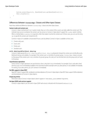 System.assertEquals(2, NewsFeedClass.getNewsFeedCount());
Test.stopTest();
}
}
Differences Between ConnectApi Classes and Other Apex Classes
Note these additional differences between ConnectApi classes and other Apex classes.
System mode and context user
Connect in Apex methods don’t run in system mode, they run in the context of the current user (also called the context user). The
methods have access to whatever the context user has access to. Connect in Apex doesn’t support the runAs system method.
When a method takes a subjectId argument, often that subject must be the context user. In these cases, you can use the string
me to specify the context user instead of an ID.
Connect in Apex isn’t available to Automated Process users by default. Connect in Apex is available to these users:
• Chatter-only users
• Guest users
• Portal users
• Standard users
with sharing and without sharing
ConnectinApexignoresthe with sharing and without sharing keywords.Instead,thecontextusercontrolsallsecurity,
field level sharing, and visibility. For example, if the context user is a member of a private group, ConnectApi classes can post
to that group. If the context user is not a member of a private group, the code can’t see the feed items for that group and can’t post
to the group.
Asynchronous operations
Some Connect in Apex operations are asynchronous, that is, they don’t occur immediately. For example, if your code adds a feed
item for a user, it isn’t immediately available in the news feed. Another example: when you add a photo, it’s not available immediately.
For testing, if you add a photo, you can’t retrieve it immediately.
No XML support in Apex REST
ApexRESTdoesn’tsupportXMLserializationanddeserializationofConnectinApexobjects.ApexRESTdoessupportJSONserialization
and deserialization of Connect in Apex objects.
Empty log entries
Information about Connect in Apex objects doesn’t appear in VARIABLE_ASSIGNMENT log events.
No Apex SOAP web services support
Connect in Apex objects can’t be used in Apex SOAP web services indicated with the keyword webservice.
415
Using Salesforce Features with Apex
Apex Developer Guide
 