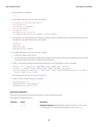 • A literal expression. For example:
1 + 1
• A new sObject, Apex object, list, set, or map. For example:
new Account(<field_initializers>)
new Integer[<n>]
new Account[]{<elements>}
new List<Account>()
new Set<String>{}
new Map<String, Integer>()
new myRenamingClass(string oldName, string newName)
• Any value that can act as the left-hand of an assignment operator (L-values), including variables, one-dimensional list positions, and
most sObject or Apex object field references. For example:
Integer i
myList[3]
myContact.name
myRenamingClass.oldName
• Any sObject field reference that is not an L-value, including:
– The ID of an sObject in a list (see Lists)
– A set of child records associated with an sObject (for example, the set of contacts associated with a particular account). This type
of expression yields a query result, much like SOQL and SOSL queries.
• A SOQL or SOSL query surrounded by square brackets, allowing for on-the-fly evaluation in Apex. For example:
Account[] aa = [SELECT Id, Name FROM Account WHERE Name ='Acme'];
Integer i = [SELECT COUNT() FROM Contact WHERE LastName ='Weissman'];
List<List<SObject>> searchList = [FIND 'map*' IN ALL FIELDS RETURNING Account (Id, Name),
Contact, Opportunity, Lead];
For information, see SOQL and SOSL Queries on page 158.
• A static or instance method invocation. For example:
System.assert(true)
myRenamingClass.replaceNames()
changePoint(new Point(x, y));
Expression Operators
Expressions can be joined to one another with operators to create compound expressions.
Apex supports the following operators:
Description
Syntax
Operator
Assignment operator (Right associative). Assigns the value of y to the L-value
x. The data type of x must match the data type of y and can’t be null.
x = y
=
38
Data Types and Variables
Apex Developer Guide
 