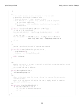 }
/**
Is the sender allowed to send messages in this context?
-- Moderators -- always allowed to send
-- Internal Members -- always allowed to send
-- Site Members -- in general only allowed to send if they have
a sufficient Reputation
-- Site Members -- with insufficient reputation may message the
moderator(s)
**/
public void reviewSender(ChatterMessage theMessage) {
// Are we in a Site Context?
boolean isSiteContext = (theMessage.SendingNetworkId != null);
// Get the User
User sendingUser = [SELECT Id, Name, UserType, IsPortalEnabled
FROM User where Id = :theMessage.SenderId ];
// ...
}
/**
Enforce a singleton pattern to improve performance
**/
public static MessageModerator getInstance() {
if (instance==null) {
instance = new MessageModerator();
}
return instance;
}
/**
Default contructor is private to prevent others from instantiating this class
without using the factory.
Initializes the static members.
**/
private MessageModerator() {
initializeBlockList();
}
/**
Helper method that does the "heavy lifting" to load up the dictionaries
from the database.
Should only run once to initialize the static member which is used for
subsequent validations.
**/
private void initializeBlockList() {
if (blocklistedWords==null) {
// Fill list of blocklisted words
// ...
}
}
}
418
Using Salesforce Features with Apex
Apex Developer Guide
 
