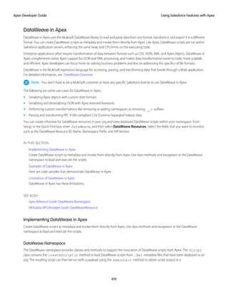 DataWeave in Apex
DataWeave in Apex uses the Mulesoft DataWeave library to read and parse data from one format, transform it, and export it in a different
format. You can create DataWeave scripts as metadata and invoke them directly from Apex. Like Apex, DataWeave scripts are run within
Salesforce application servers, enforcing the same heap and CPU limits on the executing code.
Enterprise applications often require transformation of data between formats such as CSV, JSON, XML, and Apex objects. DataWeave in
Apex complements native Apex support for JSON and XML processing, and makes data transformation easier to code, more scalable,
and efficient. Apex developers can focus more on solving business problems and less on addressing the specifics of file formats.
DataWeave is the MuleSoft expression language for accessing, parsing, and transforming data that travels through a Mule application.
For detailed information, see DataWeave Overview.
Note: You don’t have to be a MuleSoft customer or have any specific Salesforce license to use DataWeave in Apex.
The following are some use-cases for DataWeave in Apex.
• Serializing Apex objects with custom date formats
• Serializing and deserializing JSON with Apex reserved keywords
• Performing custom transformations like removing or adding namespaces or removing __c suffixes
• Parsing and transforming RFC 4180-compliant CSV (Comma-Separated Values) data
You can create a listview for DataWeave resources in your org and view deployed DataWeave scripts within your namespace. From
Setup, in the Quick Find box, enter DataWeave, and then select DataWeave Resources. Select the fields that you want to monitor,
such as the DataWeave Resource ID, Name, Namespace Prefix, and API Version.
IN THIS SECTION:
Implementing DataWeave in Apex
Create DataWeave scripts as metadata and invoke them directly from Apex. Use class methods and exceptions in the DataWeave
namespace to load and execute the scripts.
Examples of DataWeave in Apex
Here are code samples that demonstrate DataWeave in Apex.
Limitations of DataWeave in Apex
DataWeave in Apex has these limitations.
SEE ALSO:
Apex Reference Guide: DataWeave Namespace
Metadata API Developer Guide: DataWeaveResource
Implementing DataWeave in Apex
Create DataWeave scripts as metadata and invoke them directly from Apex. Use class methods and exceptions in the DataWeave
namespace to load and execute the scripts.
DataWeave Namespace
The DataWeave namespace provides classes and methods to support the invocation of DataWeave scripts from Apex. The Script
class contains the createScript() method to load DataWeave scripts from .dwl metadata files that have been deployed to an
org. The resulting script can then be run with a payload using the execute() method to obtain script output in a
419
Using Salesforce Features with Apex
Apex Developer Guide
 