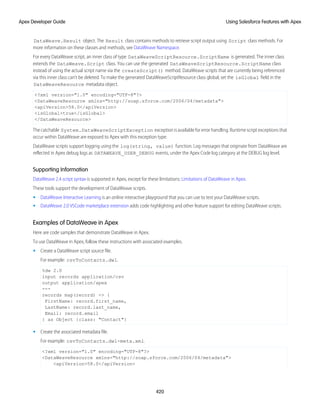 DataWeave.Result object. The Result class contains methods to retrieve script output using Script class methods. For
more information on these classes and methods, see DataWeave Namespace.
For every DataWeave script, an inner class of type DataWeaveScriptResource.ScriptName is generated. The inner class
extends the DataWeave.Script class. You can use the generated DataWeaveScriptResource.ScriptName class
instead of using the actual script name via the createScript() method. DataWeave scripts that are currently being referenced
via this inner class can't be deleted. To make the generated DataWeaveScriptResource class global, set the isGlobal field in the
DataWeaveResource metadata object.
<?xml version="1.0" encoding="UTF-8"?>
<DataWeaveResource xmlns="http://soap.sforce.com/2006/04/metadata">
<apiVersion>58.0</apiVersion>
<isGlobal>true</isGlobal>
</DataWeaveResource>
The catchable System.DataWeaveScriptException exception is available for error handling. Runtime script exceptions that
occur within DataWeave are exposed to Apex with this exception type.
DataWeave scripts support logging using the log(string, value) function. Log messages that originate from DataWeave are
reflected in Apex debug logs as DATAWEAVE_USER_DEBUG events, under the Apex Code log category at the DEBUG log level.
Supporting Information
DataWeave 2.4 script syntax is supported in Apex, except for these limitations: Limitations of DataWeave in Apex.
These tools support the development of DataWeave scripts.
• DataWeave Interactive Learning is an online interactive playground that you can use to test your DataWeave scripts.
• DataWeave 2.0 VSCode marketplace extension adds code highlighting and other feature support for editing DataWeave scripts.
Examples of DataWeave in Apex
Here are code samples that demonstrate DataWeave in Apex.
To use DataWeave in Apex, follow these instructions with associated examples.
• Create a DataWeave script source file.
For example: csvToContacts.dwl.
%dw 2.0
input records application/csv
output application/apex
---
records map(record) -> {
FirstName: record.first_name,
LastName: record.last_name,
Email: record.email
} as Object {class: "Contact"}
• Create the associated metadata file.
For example: csvToContacts.dwl-meta.xml.
<?xml version="1.0" encoding="UTF-8"?>
<DataWeaveResource xmlns="http://soap.sforce.com/2006/04/metadata">
<apiVersion>58.0</apiVersion>
420
Using Salesforce Features with Apex
Apex Developer Guide
 