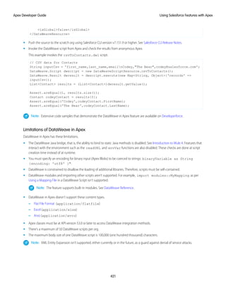 <isGlobal>false</isGlobal>
</DataWeaveResource>
• Push the source to the scratch org using Salesforce CLI version v7.151.9 or higher. See Salesforce CLI Release Notes.
• Invoke the DataWeave script from Apex and check the results from anonymous Apex.
This example invokes the csvToContacts.dwl script.
// CSV data for Contacts
String inputCsv = 'first_name,last_name,emailnCodey,"The Bear",codey@salesforce.com';
DataWeave.Script dwscript = new DataWeaveScriptResource.csvToContacts();
DataWeave.Result dwresult = dwscript.execute(new Map<String, Object>{'records' =>
inputCsv});
List<Contact> results = (List<Contact>)dwresult.getValue();
Assert.areEqual(1, results.size());
Contact codeyContact = results[0];
Assert.areEqual('Codey',codeyContact.FirstName);
Assert.areEqual('The Bear',codeyContact.LastName);
Note: Extensive code samples that demonstrate the DataWeave in Apex feature are available on Developerforce.
Limitations of DataWeave in Apex
DataWeave in Apex has these limitations.
• The DataWeave Java bridge, that is, the ability to bind to static Java methods is disabled. See Introduction to Mule 4. Features that
interact with the environment such as the readURL and envVar functions are also disabled. These checks are done at script
creation time instead of at runtime.
• You must specify an encoding for binary input (Apex Blobs) to be coerced to strings: binaryVariable as String
{encoding: 'utf8' }".
• DataWeave is constrained to disallow the loading of additional libraries. Therefore, scripts must be self-contained.
• DataWeave modules and importing other scripts aren’t supported. For example, import modules::MyMapping as per
Using a Mapping File in a DataWeave Script isn’t supported.
Note: The feature supports built-in modules. See DataWeave Reference.
• DataWeave in Apex doesn’t support these content types.
– Flat File Format (application/flatfile)
– Excel (application/xlsx)
– Arvo (application/avro)
• Apex classes must be at API version 53.0 or later to access DataWeave integration methods.
• There’s a maximum of 50 DataWeave scripts per org.
• The maximum body size of one DataWeave script is 100,000 (one hundred thousand) characters.
Note: XML Entity Expansion isn’t supported, either currently or in the future, as a guard against denial of service attacks.
421
Using Salesforce Features with Apex
Apex Developer Guide
 