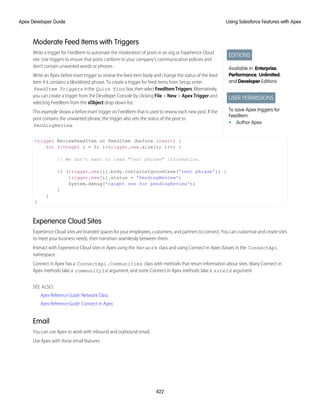 Moderate Feed Items with Triggers
EDITIONS
Available in: Enterprise,
Performance, Unlimited,
and Developer Editions
USER PERMISSIONS
To save Apex triggers for
FeedItem:
• Author Apex
Write a trigger for FeedItem to automate the moderation of posts in an org or Experience Cloud
site. Use triggers to ensure that posts conform to your company’s communication policies and
don’t contain unwanted words or phrases.
Write an Apex before insert trigger to review the feed item body and change the status of the feed
item if it contains a blocklisted phrase. To create a trigger for feed items from Setup, enter
FeedItem Triggers inthe Quick Find box,thenselectFeedItemTriggers.Alternatively,
you can create a trigger from the Developer Console by clicking File > New > Apex Trigger and
selecting FeedItem from the sObject drop-down list.
This example shows a before insert trigger on FeedItem that is used to review each new post. If the
post contains the unwanted phrase, the trigger also sets the status of the post to
PendingReview.
trigger ReviewFeedItem on FeedItem (before insert) {
for (Integer i = 0; i<trigger.new.size(); i++) {
// We don't want to leak "test phrase" information.
if (trigger.new[i].body.containsIgnoreCase('test phrase')) {
trigger.new[i].status = 'PendingReview';
System.debug('caught one for pendingReview');
}
}
}
Experience Cloud Sites
Experience Cloud sites are branded spaces for your employees, customers, and partners to connect. You can customize and create sites
to meet your business needs, then transition seamlessly between them.
Interact with Experience Cloud sites in Apex using the Network class and using Connect in Apex classes in the ConnectApi
namespace.
Connect in Apex has a ConnectApi.Communities class with methods that return information about sites. Many Connect in
Apex methods take a communityId argument, and some Connect in Apex methods take a siteId argument
SEE ALSO:
Apex Reference Guide: Network Class
Apex Reference Guide: Connect in Apex
Email
You can use Apex to work with inbound and outbound email.
Use Apex with these email features:
422
Using Salesforce Features with Apex
Apex Developer Guide
 