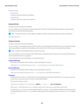 IN THIS SECTION:
Inbound Email
Use Apex to work with email sent to Salesforce.
Outbound Email
Use Apex to work with email sent from Salesforce.
Inbound Email
Use Apex to work with email sent to Salesforce.
You can use Apex to receive and process email and attachments. The email is received by the Apex email service, and processed by
Apex classes that utilize the InboundEmail object.
Note: The Apex email service is only available in Developer, Enterprise, Unlimited, and Performance Edition organizations.
See Apex Email Service.
Outbound Email
Use Apex to work with email sent from Salesforce.
You can use Apex to send individual and mass email. The email can include all standard email attributes (such as subject line and blind
carbon copy address), use Salesforce email templates, and be in plain text or HTML format, or those generated by Visualforce.
Note: Visualforce email templates cannot be used for mass email.
You can use Salesforce to track the status of email in HTML format, including the date the email was sent, first opened and last opened,
and the total number of times it was opened.
To send individual and mass email with Apex, use the following classes:
SingleEmailMessage
Instantiates an email object used for sending a single email message. The syntax is:
Messaging.SingleEmailMessage mail = new Messaging.SingleEmailMessage();
MassEmailMessage
Instantiates an email object used for sending a mass email message. The syntax is:
Messaging.MassEmailMessage mail = new Messaging.MassEmailMessage();
Messaging
Includesthestatic sendEmail method,whichsendstheemailobjectsyouinstantiatewitheitherthe SingleEmailMessage
or MassEmailMessage classes, and returns a SendEmailResult object.
The syntax for sending an email is:
Messaging.sendEmail(new Messaging.Email[] { mail } , opt_allOrNone);
where Email is either Messaging.SingleEmailMessage or Messaging.MassEmailMessage.
The optional opt_allOrNone parameter specifies whether sendEmail prevents delivery of all other messages when any of
the messages fail due to an error (true), or whether it allows delivery of the messages that don't have errors (false). The default
is true.
423
Using Salesforce Features with Apex
Apex Developer Guide
 