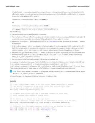 Includes the static reserveMassEmailCapacity and reserveSingleEmailCapacity methods, which can be
called before sending any emails to ensure that the sending organization doesn’t exceed its daily email limit when the transaction
is committed and emails are sent. The syntax is:
Messaging.reserveMassEmailCapacity(count);
and
Messaging.reserveSingleEmailCapacity(count);
where count indicates the total number of addresses that emails will be sent to.
Note the following:
• The email is not sent until the Apex transaction is committed.
• The email address of the user calling the sendEmail method is inserted in the From Address field of the email header. All
email that is returned, bounced, or received out-of-office replies goes to the user calling the method.
• Maximum of 10 sendEmail methods per transaction. Use the Limits methods to verify the number of sendEmail methods
in a transaction.
• Single email messages sent with the sendEmail method count against the sending organization's daily single email limit. When
this limit is reached, calls to the sendEmail method using SingleEmailMessage are rejected, and the user receives a
SINGLE_EMAIL_LIMIT_EXCEEDED error code. However, single emails sent through the application are allowed.
• Mass email messages sent with the sendEmail method count against the sending organization's daily mass email limit. When
this limit is reached, calls to the sendEmail method using MassEmailMessage are rejected, and the user receives a
MASS_MAIL_LIMIT_EXCEEDED error code.
• Any error returned in the SendEmailResult object indicates that no email was sent.
Messaging.SingleEmailMessage has a method called setOrgWideEmailAddressId. It accepts an object ID to an
OrgWideEmailAddress object. If setOrgWideEmailAddressId is passed a valid ID, the
OrgWideEmailAddress.DisplayName field is used in the email header, instead of the logged-in user's Display Name.
The sending email address in the header is also set to the field defined in OrgWideEmailAddress.Address.
Note: Ifboth OrgWideEmailAddress.DisplayName and setSenderDisplayName aredefined,theuserreceives
a DUPLICATE_SENDER_DISPLAY_NAME error.
For more information, see Organization-Wide Email Addresses in the Salesforce Help .
Example
// First, reserve email capacity for the current Apex transaction to ensure
// that we won't exceed our daily email limits when sending email after
// the current transaction is committed.
Messaging.reserveSingleEmailCapacity(2);
// Processes and actions involved in the Apex transaction occur next,
// which conclude with sending a single email.
// Now create a new single email message object
// that will send out a single email to the addresses in the To, CC & BCC list.
Messaging.SingleEmailMessage mail = new Messaging.SingleEmailMessage();
// Strings to hold the email addresses to which you are sending the email.
String[] toAddresses = new String[] {'user@acme.com'};
String[] ccAddresses = new String[] {'smith@gmail.com'};
424
Using Salesforce Features with Apex
Apex Developer Guide
 