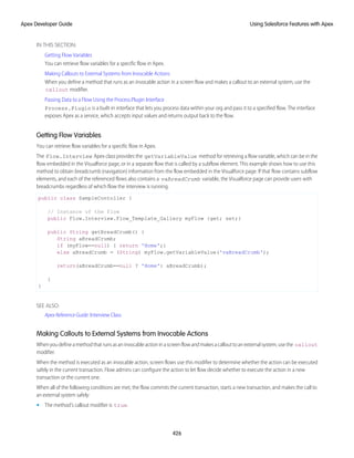 IN THIS SECTION:
Getting Flow Variables
You can retrieve flow variables for a specific flow in Apex.
Making Callouts to External Systems from Invocable Actions
When you define a method that runs as an invocable action in a screen flow and makes a callout to an external system, use the
callout modifier.
Passing Data to a Flow Using the Process.Plugin Interface
Process.Plugin is a built-in interface that lets you process data within your org and pass it to a specified flow. The interface
exposes Apex as a service, which accepts input values and returns output back to the flow.
Getting Flow Variables
You can retrieve flow variables for a specific flow in Apex.
The Flow.Interview Apex class provides the getVariableValue method for retrieving a flow variable, which can be in the
flow embedded in the Visualforce page, or in a separate flow that is called by a subflow element. This example shows how to use this
method to obtain breadcrumb (navigation) information from the flow embedded in the Visualforce page. If that flow contains subflow
elements, and each of the referenced flows also contains a vaBreadCrumb variable, the Visualforce page can provide users with
breadcrumbs regardless of which flow the interview is running.
public class SampleContoller {
// Instance of the flow
public Flow.Interview.Flow_Template_Gallery myFlow {get; set;}
public String getBreadCrumb() {
String aBreadCrumb;
if (myFlow==null) { return 'Home';}
else aBreadCrumb = (String) myFlow.getVariableValue('vaBreadCrumb');
return(aBreadCrumb==null ? 'Home': aBreadCrumb);
}
}
SEE ALSO:
Apex Reference Guide: Interview Class
Making Callouts to External Systems from Invocable Actions
Whenyoudefineamethodthatrunsasaninvocableactioninascreenflowandmakesacallouttoanexternalsystem,usethe callout
modifier.
When the method is executed as an invocable action, screen flows use this modifier to determine whether the action can be executed
safely in the current transaction. Flow admins can configure the action to let flow decide whether to execute the action in a new
transaction or the current one.
When all of the following conditions are met, the flow commits the current transaction, starts a new transaction, and makes the call to
an external system safely:
• The method's callout modifier is true.
426
Using Salesforce Features with Apex
Apex Developer Guide
 