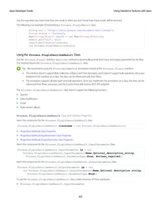 Use the map when you have more than one result or when you don't know how many results will be returned.
The following is an example of instantiating a Process.PluginResult class.
string url = 'https://docs.google.com/document/edit?id=abc';
String status = 'Success';
Map<String,Object> result = new Map<String,Object>();
result.put('url', url);
result.put('status',status);
new Process.PluginResult(result);
Using the Process.PluginDescribeResult Class
Use the Process.Plugin interface describe method to dynamically provide both input and output parameters for the flow.
This method returns the Process.PluginDescribeResult class.
Tip: We recommend using the @InvocableMethod annotation instead of the Process.Plugin interface.
• The interface doesn’t support Blob, Collection, sObject, and Time data types, and it doesn’t support bulk operations. Once you
implement the interface on a class, the class can be referenced only from flows.
• The annotation supports all data types and bulk operations. Once you implement the annotation on a class, the class can be
referenced from flows, processes, and the Custom Invocable Actions REST API endpoint.
The Process.PluginDescribeResult class doesn’t support the following functions.
• Queries
• Data modification
• Email
• Apex nested callouts
Process.PluginDescribeResult Class and Subclass Properties
Here’s the constructor for the Process.PluginDescribeResult class.
Process.PluginDescribeResult classname = new Process.PluginDescribeResult();
• PluginDescribeResult Class Properties
• PluginDescribeResult.InputParameter Class Properties
• PluginDescribeResult.OutputParameter Class Properties
Here’s the constructor for the Process.PluginDescribeResult.InputParameter class.
Process.PluginDescribeResult.InputParameter ip = new
Process.PluginDescribeResult.InputParameter(Name,Optional_description_string,
Process.PluginDescribeResult.ParameterType.Enum, Boolean_required);
Here’s the constructor for the Process.PluginDescribeResult.OutputParameter class.
Process.PluginDescribeResult.OutputParameter op = new
new Process.PluginDescribeResult.OutputParameter(Name,Optional description string,
Process.PluginDescribeResult.ParameterType.Enum);
To use the Process.PluginDescribeResult class, create instances of these subclasses.
• Process.PluginDescribeResult.InputParameter
431
Using Salesforce Features with Apex
Apex Developer Guide
 