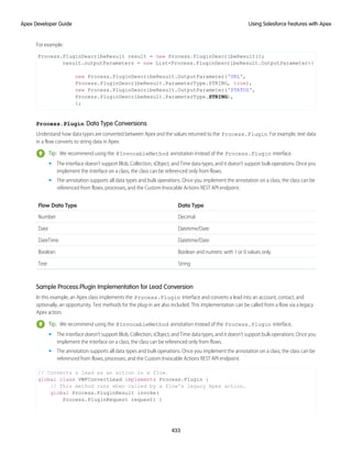 For example:
Process.PluginDescribeResult result = new Process.PluginDescribeResult();
result.outputParameters = new List<Process.PluginDescribeResult.OutputParameter>{
new Process.PluginDescribeResult.OutputParameter('URL',
Process.PluginDescribeResult.ParameterType.STRING, true),
new Process.PluginDescribeResult.OutputParameter('STATUS',
Process.PluginDescribeResult.ParameterType.STRING),
};
Process.Plugin Data Type Conversions
Understand how data types are converted between Apex and the values returned to the Process.Plugin. For example, text data
in a flow converts to string data in Apex.
Tip: We recommend using the @InvocableMethod annotation instead of the Process.Plugin interface.
• The interface doesn’t support Blob, Collection, sObject, and Time data types, and it doesn’t support bulk operations. Once you
implement the interface on a class, the class can be referenced only from flows.
• The annotation supports all data types and bulk operations. Once you implement the annotation on a class, the class can be
referenced from flows, processes, and the Custom Invocable Actions REST API endpoint.
Data Type
Flow Data Type
Decimal
Number
Datetime/Date
Date
Datetime/Date
DateTime
Boolean and numeric with 1 or 0 values only
Boolean
String
Text
Sample Process.Plugin Implementation for Lead Conversion
In this example, an Apex class implements the Process.Plugin interface and converts a lead into an account, contact, and
optionally, an opportunity. Test methods for the plug-in are also included. This implementation can be called from a flow via a legacy
Apex action.
Tip: We recommend using the @InvocableMethod annotation instead of the Process.Plugin interface.
• The interface doesn’t support Blob, Collection, sObject, and Time data types, and it doesn’t support bulk operations. Once you
implement the interface on a class, the class can be referenced only from flows.
• The annotation supports all data types and bulk operations. Once you implement the annotation on a class, the class can be
referenced from flows, processes, and the Custom Invocable Actions REST API endpoint.
// Converts a lead as an action in a flow.
global class VWFConvertLead implements Process.Plugin {
// This method runs when called by a flow's legacy Apex action.
global Process.PluginResult invoke(
Process.PluginRequest request) {
433
Using Salesforce Features with Apex
Apex Developer Guide
 