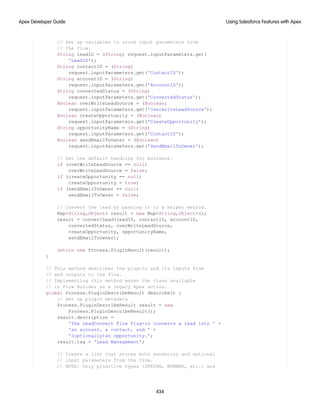 // Set up variables to store input parameters from
// the flow.
String leadID = (String) request.inputParameters.get(
'LeadID');
String contactID = (String)
request.inputParameters.get('ContactID');
String accountID = (String)
request.inputParameters.get('AccountID');
String convertedStatus = (String)
request.inputParameters.get('ConvertedStatus');
Boolean overWriteLeadSource = (Boolean)
request.inputParameters.get('OverwriteLeadSource');
Boolean createOpportunity = (Boolean)
request.inputParameters.get('CreateOpportunity');
String opportunityName = (String)
request.inputParameters.get('ContactID');
Boolean sendEmailToOwner = (Boolean)
request.inputParameters.get('SendEmailToOwner');
// Set the default handling for booleans.
if (overWriteLeadSource == null)
overWriteLeadSource = false;
if (createOpportunity == null)
createOpportunity = true;
if (sendEmailToOwner == null)
sendEmailToOwner = false;
// Convert the lead by passing it to a helper method.
Map<String,Object> result = new Map<String,Object>();
result = convertLead(leadID, contactID, accountID,
convertedStatus, overWriteLeadSource,
createOpportunity, opportunityName,
sendEmailToOwner);
return new Process.PluginResult(result);
}
// This method describes the plug-in and its inputs from
// and outputs to the flow.
// Implementing this method makes the class available
// in Flow Builder as a legacy Apex action.
global Process.PluginDescribeResult describe() {
// Set up plugin metadata
Process.PluginDescribeResult result = new
Process.PluginDescribeResult();
result.description =
'The LeadConvert Flow Plug-in converts a lead into ' +
'an account, a contact, and ' +
'(optionally)an opportunity.';
result.tag = 'Lead Management';
// Create a list that stores both mandatory and optional
// input parameters from the flow.
// NOTE: Only primitive types (STRING, NUMBER, etc.) are
434
Using Salesforce Features with Apex
Apex Developer Guide
 