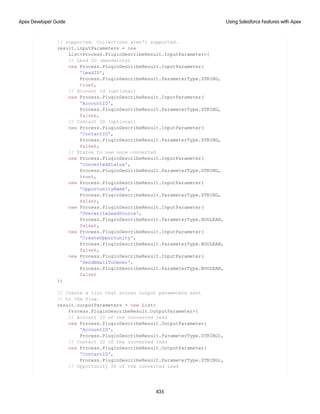 // supported. Collections aren't supported.
result.inputParameters = new
List<Process.PluginDescribeResult.InputParameter>{
// Lead ID (mandatory)
new Process.PluginDescribeResult.InputParameter(
'LeadID',
Process.PluginDescribeResult.ParameterType.STRING,
true),
// Account Id (optional)
new Process.PluginDescribeResult.InputParameter(
'AccountID',
Process.PluginDescribeResult.ParameterType.STRING,
false),
// Contact ID (optional)
new Process.PluginDescribeResult.InputParameter(
'ContactID',
Process.PluginDescribeResult.ParameterType.STRING,
false),
// Status to use once converted
new Process.PluginDescribeResult.InputParameter(
'ConvertedStatus',
Process.PluginDescribeResult.ParameterType.STRING,
true),
new Process.PluginDescribeResult.InputParameter(
'OpportunityName',
Process.PluginDescribeResult.ParameterType.STRING,
false),
new Process.PluginDescribeResult.InputParameter(
'OverwriteLeadSource',
Process.PluginDescribeResult.ParameterType.BOOLEAN,
false),
new Process.PluginDescribeResult.InputParameter(
'CreateOpportunity',
Process.PluginDescribeResult.ParameterType.BOOLEAN,
false),
new Process.PluginDescribeResult.InputParameter(
'SendEmailToOwner',
Process.PluginDescribeResult.ParameterType.BOOLEAN,
false)
};
// Create a list that stores output parameters sent
// to the flow.
result.outputParameters = new List<
Process.PluginDescribeResult.OutputParameter>{
// Account ID of the converted lead
new Process.PluginDescribeResult.OutputParameter(
'AccountID',
Process.PluginDescribeResult.ParameterType.STRING),
// Contact ID of the converted lead
new Process.PluginDescribeResult.OutputParameter(
'ContactID',
Process.PluginDescribeResult.ParameterType.STRING),
// Opportunity ID of the converted lead
435
Using Salesforce Features with Apex
Apex Developer Guide
 