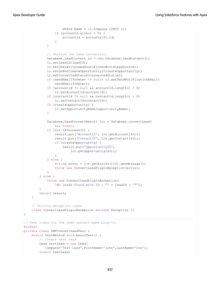 where Name = :l.Company LIMIT 1];
if (accounts.size() > 0) {
accountId = accounts[0].id;
}
}
// Perform the lead conversion.
Database.LeadConvert lc = new Database.LeadConvert();
lc.setLeadId(leadID);
lc.setOverwriteLeadSource(overWriteLeadSource);
lc.setDoNotCreateOpportunity(!createOpportunity);
lc.setConvertedStatus(convertedStatus);
if (sendEmailToOwner != null) lc.setSendNotificationEmail(
sendEmailToOwner);
if (accountId != null && accountId.length() > 0)
lc.setAccountId(accountId);
if (contactId != null && contactId.length() > 0)
lc.setContactId(contactId);
if (createOpportunity) {
lc.setOpportunityName(opportunityName);
}
Database.LeadConvertResult lcr = Database.convertLead(
lc, true);
if (lcr.isSuccess()) {
result.put('AccountID', lcr.getAccountId());
result.put('ContactID', lcr.getContactId());
if (createOpportunity) {
result.put('OpportunityID',
lcr.getOpportunityId());
}
} else {
String error = lcr.getErrors()[0].getMessage();
throw new ConvertLeadPluginException(error);
}
} else {
throw new ConvertLeadPluginException(
'No leads found with Id : "' + leadId + '"');
}
return result;
}
// Utility exception class
class ConvertLeadPluginException extends Exception {}
}
// Test class for the lead convert Apex plug-in.
@isTest
private class VWFConvertLeadTest {
static testMethod void basicTest() {
// Create test lead
Lead testLead = new Lead(
Company='Test Lead',FirstName='John',LastName='Doe');
insert testLead;
437
Using Salesforce Features with Apex
Apex Developer Guide
 