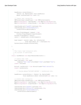 LeadStatus convertStatus =
[Select Id, MasterLabel from LeadStatus
where IsConverted=true limit 1];
// Create test conversion
VWFConvertLead aLeadPlugin = new VWFConvertLead();
Map<String,Object> inputParams = new Map<String,Object>();
Map<String,Object> outputParams = new Map<String,Object>();
inputParams.put('LeadID',testLead.ID);
inputParams.put('ConvertedStatus',
convertStatus.MasterLabel);
Process.PluginRequest request = new
Process.PluginRequest(inputParams);
Process.PluginResult result;
result = aLeadPlugin.invoke(request);
Lead aLead = [select name, id, isConverted
from Lead where id = :testLead.ID];
System.Assert(aLead.isConverted);
}
/*
* This tests lead conversion with
* the Account ID specified.
*/
static testMethod void basicTestwithAccount() {
// Create test lead
Lead testLead = new Lead(
Company='Test Lead',FirstName='John',LastName='Doe');
insert testLead;
Account testAccount = new Account(name='Test Account');
insert testAccount;
// System.debug('ACCOUNT BEFORE' + testAccount.ID);
LeadStatus convertStatus = [Select Id, MasterLabel
from LeadStatus where IsConverted=true limit 1];
// Create test conversion
VWFConvertLead aLeadPlugin = new VWFConvertLead();
Map<String,Object> inputParams = new Map<String,Object>();
Map<String,Object> outputParams = new Map<String,Object>();
inputParams.put('LeadID',testLead.ID);
inputParams.put('AccountID',testAccount.ID);
inputParams.put('ConvertedStatus',
convertStatus.MasterLabel);
438
Using Salesforce Features with Apex
Apex Developer Guide
 