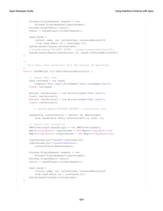 Process.PluginRequest request = new
Process.PluginRequest(inputParams);
Process.PluginResult result;
result = aLeadPlugin.invoke(request);
Lead aLead =
[select name, id, isConverted, convertedAccountID
from Lead where id = :testLead.ID];
System.Assert(aLead.isConverted);
//System.debug('ACCOUNT AFTER' + aLead.convertedAccountID);
System.AssertEquals(testAccount.ID, aLead.convertedAccountID);
}
/*
* This tests lead conversion with the Account ID specified.
*/
static testMethod void basicTestwithAccounts() {
// Create test lead
Lead testLead = new Lead(
Company='Test Lead',FirstName='John',LastName='Doe');
insert testLead;
Account testAccount1 = new Account(name='Test Lead');
insert testAccount1;
Account testAccount2 = new Account(name='Test Lead');
insert testAccount2;
// System.debug('ACCOUNT BEFORE' + testAccount.ID);
LeadStatus convertStatus = [Select Id, MasterLabel
from LeadStatus where IsConverted=true limit 1];
// Create test conversion
VWFConvertLead aLeadPlugin = new VWFConvertLead();
Map<String,Object> inputParams = new Map<String,Object>();
Map<String,Object> outputParams = new Map<String,Object>();
inputParams.put('LeadID',testLead.ID);
inputParams.put('ConvertedStatus',
convertStatus.MasterLabel);
Process.PluginRequest request = new
Process.PluginRequest(inputParams);
Process.PluginResult result;
result = aLeadPlugin.invoke(request);
Lead aLead =
[select name, id, isConverted, convertedAccountID
from Lead where id = :testLead.ID];
System.Assert(aLead.isConverted);
}
439
Using Salesforce Features with Apex
Apex Developer Guide
 