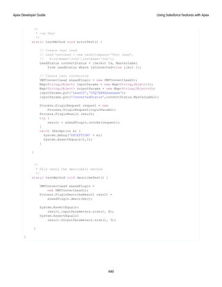/*
* -ve Test
*/
static testMethod void errorTest() {
// Create test lead
// Lead testLead = new Lead(Company='Test Lead',
// FirstName='John',LastName='Doe');
LeadStatus convertStatus = [Select Id, MasterLabel
from LeadStatus where IsConverted=true limit 1];
// Create test conversion
VWFConvertLead aLeadPlugin = new VWFConvertLead();
Map<String,Object> inputParams = new Map<String,Object>();
Map<String,Object> outputParams = new Map<String,Object>();
inputParams.put('LeadID','00Q7XXXXxxxxxxx');
inputParams.put('ConvertedStatus',convertStatus.MasterLabel);
Process.PluginRequest request = new
Process.PluginRequest(inputParams);
Process.PluginResult result;
try {
result = aLeadPlugin.invoke(request);
}
catch (Exception e) {
System.debug('EXCEPTION' + e);
System.AssertEquals(1,1);
}
}
/*
* This tests the describe() method
*/
static testMethod void describeTest() {
VWFConvertLead aLeadPlugin =
new VWFConvertLead();
Process.PluginDescribeResult result =
aLeadPlugin.describe();
System.AssertEquals(
result.inputParameters.size(), 8);
System.AssertEquals(
result.OutputParameters.size(), 3);
}
}
440
Using Salesforce Features with Apex
Apex Developer Guide
 