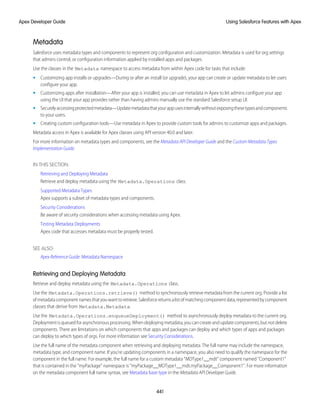 Metadata
Salesforce uses metadata types and components to represent org configuration and customization. Metadata is used for org settings
that admins control, or configuration information applied by installed apps and packages.
Use the classes in the Metadata namespace to access metadata from within Apex code for tasks that include:
• Customizing app installs or upgrades—During or after an install (or upgrade), your app can create or update metadata to let users
configure your app.
• Customizing apps after installation—After your app is installed, you can use metadata in Apex to let admins configure your app
using the UI that your app provides rather than having admins manually use the standard Salesforce setup UI.
• Securelyaccessingprotectedmetadata—Updatemetadatathatyourappusesinternallywithoutexposingthesetypesandcomponents
to your users.
• Creating custom configuration tools—Use metadata in Apex to provide custom tools for admins to customize apps and packages.
Metadata access in Apex is available for Apex classes using API version 40.0 and later.
For more information on metadata types and components, see the Metadata API Developer Guide and the Custom Metadata Types
Implementation Guide.
IN THIS SECTION:
Retrieving and Deploying Metadata
Retrieve and deploy metadata using the Metadata.Operations class.
Supported Metadata Types
Apex supports a subset of metadata types and components.
Security Considerations
Be aware of security considerations when accessing metadata using Apex.
Testing Metadata Deployments
Apex code that accesses metadata must be properly tested.
SEE ALSO:
Apex Reference Guide: Metadata Namespace
Retrieving and Deploying Metadata
Retrieve and deploy metadata using the Metadata.Operations class.
Use the Metadata.Operations.retrieve() method to synchronously retrieve metadata from the current org. Provide a list
ofmetadatacomponentnamesthatyouwanttoretrieve.Salesforcereturnsalistofmatchingcomponentdata,representedb