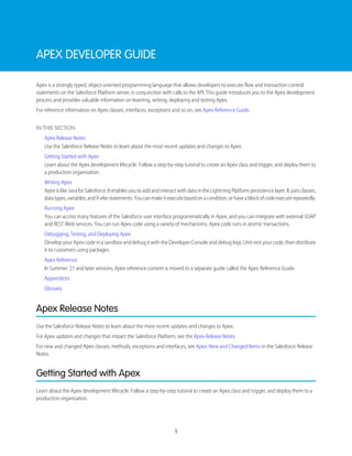 APEX DEVELOPER GUIDE
Apex is a strongly typed, object-oriented programming language that allows developers to execute flow and transaction control
statements on the Salesforce Platform server, in conjunction with calls to the API. This guide introduces you to the Apex development
process and provides valuable information on learning, writing, deploying and testing Apex.
For reference information on Apex classes, interfaces, exceptions and so on, see Apex Reference Guide.
IN THIS SECTION:
Apex Release Notes
Use the Salesforce Release Notes to learn about the most recent updates and changes to Apex.
Getting Started with Apex
Learn about the Apex development lifecycle. Follow a step-by-step tutorial to create an Apex class and trigger, and deploy them to
a production organisation.
Writing Apex
Apex is like Java for Salesforce. It enables you to add and interact with data in the Lightning Platform persistence layer. It uses classes,
datatypes,variables,andif-elsestatements.Youcanmakeitexecutebasedonacondition,orhaveablockofcodeexecuterepeatedly.
Running Apex
You can access many features of the Salesforce user interface programmatically in Apex, and you can integrate with external SOAP
and REST Web services. You can run Apex code using a variety of mechanisms. Apex code runs in atomic transactions.
Debugging, Testing, and Deploying Apex
Develop your Apex code in a sandbox and debug it with the Developer Console and debug logs. Unit-test your code, then distribute
it to customers using packages.
Apex Reference
In Summer ’21 and later versions, Apex reference content is moved to a separate guide called the Apex Reference Guide.
Appendices
Glossary
Apex Release Notes
Use the Salesforce Release Notes to learn about the most recent updates and changes to Apex.
For Apex updates and changes that impact the Salesforce Platform, see the Apex Release Notes.
For new and changed Apex classes, methods, exceptions and interfaces, see Apex: New and Changed Items in the Salesforce Release
Notes.
Getting Started with Apex
Learn about the Apex development lifecycle. Follow a step-by-step tutorial to create an Apex class and trigger, and deploy them to a
production organisation.
1
 