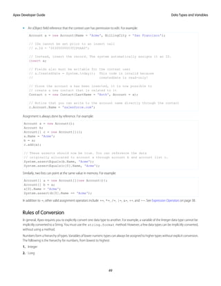 • An sObject field reference that the context user has permission to edit. For example:
Account a = new Account(Name = 'Acme', BillingCity = 'San Francisco');
// IDs cannot be set prior to an insert call
// a.Id = '00300000003T2PGAA0';
// Instead, insert the record. The system automatically assigns it an ID.
insert a;
// Fields also must be writable for the context user
// a.CreatedDate = System.today(); This code is invalid because
// createdDate is read-only!
// Since the account a has been inserted, it is now possible to
// create a new contact that is related to it
Contact c = new Contact(LastName = 'Roth', Account = a);
// Notice that you can write to the account name directly through the contact
c.Account.Name = 'salesforce.com';
Assignment is always done by reference. For example:
Account a = new Account();
Account b;
Account[] c = new Account[]{};
a.Name = 'Acme';
b = a;
c.add(a);
// These asserts should now be true. You can reference the data
// originally allocated to account a through account b and account list c.
System.assertEquals(b.Name, 'Acme');
System.assertEquals(c[0].Name, 'Acme');
Similarly, two lists can point at the same value in memory. For example:
Account[] a = new Account[]{new Account()};
Account[] b = a;
a[0].Name = 'Acme';
System.assert(b[0].Name == 'Acme');
In addition to =, other valid assignment operators include +=, *=, /=, |=, &=, ++, and --. See Expression Operators on page 38.
Rules of Conversion
In general, Apex requires you to explicitly convert one data type to another. For example, a variable of the Integer data type cannot be
implicitly converted to a String. You must use the string.format method. However, a few data types can be implicitly converted,
without using a method.
Numbers form a hierarchy of types. Variables of lower numeric types can always be assigned to higher types without explicit conversion.
The following is the hierarchy for numbers, from lowest to highest:
1. Integer
2. Long
49
Data Types and Variables
Apex Developer Guide
 