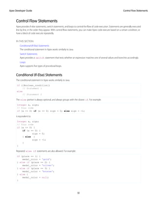 Control Flow Statements
Apex provides if-else statements, switch statements, and loops to control the flow of code execution. Statements are generally executed
line by line, in the order they appear. With control flow statements, you can make Apex code execute based on a certain condition, or
have a block of code execute repeatedly.
IN THIS SECTION:
Conditional (If-Else) Statements
The conditional statement in Apex works similarly to Java.
Switch Statements
Apex provides a switch statement that tests whether an expression matches one of several values and branches accordingly.
Loops
Apex supports five types of procedural loops.
Conditional (If-Else) Statements
The conditional statement in Apex works similarly to Java.
if ([Boolean_condition])
// Statement 1
else
// Statement 2
The else portion is always optional, and always groups with the closest if. For example:
Integer x, sign;
// Your code
if (x <= 0) if (x == 0) sign = 0; else sign = -1;
is equivalent to:
Integer x, sign;
// Your code
if (x <= 0) {
if (x == 0) {
sign = 0;
} else {
sign = -1;
}
}
Repeated else if statements are also allowed. For example:
if (place == 1) {
medal_color = 'gold';
} else if (place == 2) {
medal_color = 'silver';
} else if (place == 3) {
medal_color = 'bronze';
} else {
medal_color = null;
}
51
Control Flow Statements
Apex Developer Guide
 