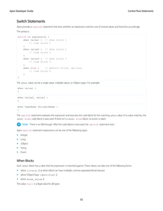 Switch Statements
Apex provides a switch statement that tests whether an expression matches one of several values and branches accordingly.
The syntax is:
switch on expression {
when value1 { // when block 1
// code block 1
}
when value2 { // when block 2
// code block 2
}
when value3 { // when block 3
// code block 3
}
when else { // default block, optional
// code block 4
}
}
The when value can be a single value, multiple values, or sObject types. For example:
when value1 {
}
when value2, value3 {
}
when TypeName VariableName {
}
The switch statement evaluates the expression and executes the code block for the matching when value. If no value matches, the
when else code block is executed. If there isn’t a when else block, no action is taken.
Note: There is no fall-through. After the code block is executed, the switch statement exits.
Apex switch statement expressions can be one of the following types.
• Integer
• Long
• sObject
• String
• Enum
When Blocks
Each when block has a value that the expression is matched against. These values can take one of the following forms.
• when literal {} (a when block can have multiple, comma-separated literal clauses)
• when SObjectType identifier {}
• when enum_value {}
The value null is a legal value for all types.
52
Control Flow Statements
Apex Developer Guide
 