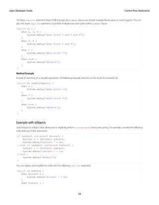 The Apex switch statement doesn’t fall-through, but a when clause can include multiple literal values to match against. You can
also nest Apex switch statements to provide multiple execution paths within a when clause.
switch on i {
when 2, 3, 4 {
System.debug('when block 2 and 3 and 4');
}
when 5, 6 {
System.debug('when block 5 and 6');
}
when 7 {
System.debug('when block 7');
}
when else {
System.debug('default');
}
}
Method Example
Instead of switching on a variable expression, the following example switches on the result of a method call.
switch on someInteger(i) {
when 2 {
System.debug('when block 2');
}
when 3 {
System.debug('when block 3');
}
when else {
System.debug('default');
}
}
Example with sObjects
Switching on an sObject value allows you to implicitly perform instanceof checks and casting. For example, consider the following
code that uses if-else statements.
if (sobject instanceof Account) {
Account a = (Account) sobject;
System.debug('account ' + a);
} else if (sobject instanceof Contact) {
Contact c = (Contact) sobject;
System.debug('contact ' + c);
} else {
System.debug('default');
}
You can replace and simplify this code with the following switch statement.
switch on sobject {
when Account a {
System.debug('account ' + a);
}
when Contact c {
54
Control Flow Statements
Apex Developer Guide
 