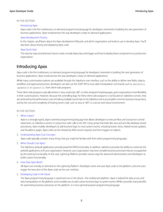 IN THIS SECTION:
Introducing Apex
Apex code is the first multitenant, on-demand programming language for developers interested in building the next generation of
business applications. Apex revolutionizes the way developers create on-demand applications.
Apex Development Process
In this chapter, you’ll learn about the Apex development lifecycle, and which organization and tools to use to develop Apex. You’ll
also learn about testing and deploying Apex code.
Apex Quick Start
Thisstep-by-steptutorialshowshowtocreateasimpleApexclassandtrigger,andhowtodeploythesecomponentstoaproduction
organization.
Introducing Apex
Apex code is the first multitenant, on-demand programming language for developers interested in building the next generation of
business applications. Apex revolutionizes the way developers create on-demand applications.
While many customization options are available through the Salesforce user interface, such as the ability to define new fields, objects,
workflow, and approval processes, developers can also use the SOAP API to issue data manipulation commands such as delete(),
update() or upsert(), from client-side programs.
Theseclient-sideprograms,typicallywritteninJava,JavaScript,.NET,orotherprogramminglanguages,grantorganizationsmoreflexibility
in their customizations. However, because the controlling logic for these client-side programs is not located on Salesforce servers, they
arerestrictedbytheperformancecostsofmakingmultipleround-tripstotheSalesforcesitetoaccomplishcommonbusinesstransactions,
and by the cost and complexity of hosting server code, such as Java or .NET, in a secure and robust environment.
IN THIS SECTION:
1. What is Apex?
Apex is a strongly typed, object-oriented programming language that allows developers to execute flow and transaction control
statements on Salesforce servers in conjunction with calls to the API. Using syntax that looks like Java and acts like database stored
procedures, Apex enables developers to add business logic to most system events, including button clicks, related record updates,
and Visualforce pages. Apex code can be initiated by Web service requests and from triggers on objects.
2. Understanding Apex Core Concepts
Apex code typically contains many things that you might be familiar with from other programming languages.
3. When Should I Use Apex?
The Salesforce prebuilt applications provide powerful CRM functionality. In addition, Salesforce provides the ability to customize the
prebuiltapplicationstofityourorganization.However,yourorganizationmayhavecomplexbusinessprocessesthatareunsupported
by the existing functionality. In this case, Lightning Platform provides various ways for advanced administrators and developers to
build custom functionality.
4. How Does Apex Work?
All Apex runs entirely on-demand on the Lightning Platform. Developers write and save Apex code to the platform, and end users
trigger the execution of the Apex code via the user interface.
5. Developing Code in the Cloud
The Apex programming language is saved and runs in the cloud—the multitenant platform. Apex is tailored for data access and
datamanipulationontheplatform,anditenablesyoutoaddcustombusinesslogictosystemevents.Whileitprovidesmanybenefits
for automating business processes on the platform, it is not a general purpose programming language.
2
Introducing Apex
Apex Developer Guide
 