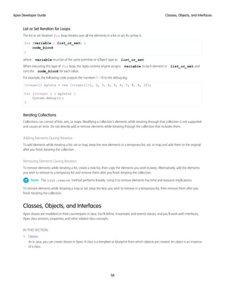 List or Set Iteration for Loops
The list or set iteration for loop iterates over all the elements in a list or set. Its syntax is:
for (variable : list_or_set) {
code_block
}
where variable must be of the same primitive or sObject type as list_or_set.
When executing this type of for loop, the Apex runtime engine assigns variable to each element in list_or_set, and
runs the code_block for each value.
For example, the following code outputs the numbers 1 - 10 to the debug log:
Integer[] myInts = new Integer[]{1, 2, 3, 4, 5, 6, 7, 8, 9, 10};
for (Integer i : myInts) {
System.debug(i);
}
Iterating Collections
Collections can consist of lists, sets, or maps. Modifying a collection's elements while iterating through that collection is not supported
and causes an error. Do not directly add or remove elements while iterating through the collection that includes them.
Adding Elements During Iteration
To add elements while iterating a list, set or map, keep the new elements in a temporary list, set, or map and add them to the original
after you finish iterating the collection.
Removing Elements During Iteration
To remove elements while iterating a list, create a new list, then copy the elements you wish to keep. Alternatively, add the elements
you wish to remove to a temporary list and remove them after you finish iterating the collection.
Note: The List.remove method performs linearly. Using it to remove elements has time and resource implications.
To remove elements while iterating a map or set, keep the keys you wish to remove in a temporary list, then remove them after you
finish iterating the collection.
Classes, Objects, and Interfaces
Apex classes are modeled on their counterparts in Java. You’ll define, instantiate, and extend classes, and you’ll work with interfaces,
Apex class versions, properties, and other related class concepts.
IN THIS SECTION:
1. Classes
As in Java, you can create classes in Apex. A class is a template or blueprint from which objects are created. An object is an instance
of a class.
58
Classes, Objects, and Interfaces
Apex Developer Guide
 