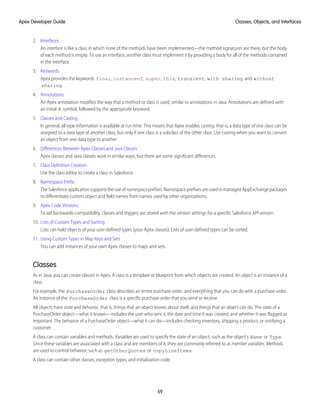 2. Interfaces
An interface is like a class in which none of the methods have been implemented—the method signatures are there, but the body
of each method is empty. To use an interface, another class must implement it by providing a body for all of the methods contained
in the interface.
3. Keywords
Apex provides the keywords final, instanceof, super, this, transient, with sharing and without
sharing.
4. Annotations
An Apex annotation modifies the way that a method or class is used, similar to annotations in Java. Annotations are defined with
an initial @ symbol, followed by the appropriate keyword.
5. Classes and Casting
In general, all type information is available at run time. This means that Apex enables casting, that is, a data type of one class can be
assigned to a data type of another class, but only if one class is a subclass of the other class. Use casting when you want to convert
an object from one data type to another.
6. Differences Between Apex Classes and Java Classes
Apex classes and Java classes work in similar ways, but there are some significant differences.
7. Class Definition Creation
Use the class editor to create a class in Salesforce.
8. Namespace Prefix
TheSalesforceapplicationsupportstheuseofnamespaceprefixes.NamespaceprefixesareusedinmanagedAppExchangepackages
to differentiate custom object and field names from names used by other organizations.
9. Apex Code Versions
To aid backwards-compatibility, classes and triggers are stored with the version settings for a specific Salesforce API version.
10. Lists of Custom Types and Sorting
Lists can hold objects of your user-defined types (your Apex classes). Lists of user-defined types can be sorted.
11. Using Custom Types in Map Keys and Sets
You can add instances of your own Apex classes to maps and sets.
Classes
As in Java, you can create classes in Apex. A class is a template or blueprint from which objects are created. An object is an instance of a
class.
For example, the PurchaseOrder class describes an entire purchase order, and everything that you can do with a purchase order.
An instance of the PurchaseOrder class is a specific purchase order that you send or receive.
All objects have state and behavior, that is, things that an object knows about itself, and things that an object can do. The state of a
PurchaseOrder object—what it knows—includes the user who sent it, the date and time it was created, and whether it was flagged as
important. The behavior of a PurchaseOrder object—what it can do—includes checking inventory, shipping a product, or notifying a
customer.
A class can contain variables and methods. Variables are used to specify the state of an object, such as the object's Name or Type.
Since these variables are associated with a class and are members of it, they are commonly referred to as member variables. Methods
are used to control behavior, such as getOtherQuotes or copyLineItems.
A class can contain other classes, exception types, and initialization code.
59
Classes, Objects, and Interfaces
Apex Developer Guide
 