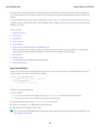 An interface is like a class in which none of the methods have been implemented—the method signatures are there, but the body of
each method is empty. To use an interface, another class must implement it by providing a body for all of the methods contained in the
interface.
For more general information on classes, objects, and interfaces, see http://java.sun.com/docs/books/tutorial/java/concepts/index.html
In addition to classes, Apex provides triggers, similar to database triggers. A trigger is Apex code that executes before or after database
operations. See Triggers.
IN THIS SECTION:
1. Apex Class Definition
2. Class Variables
3. Class Methods
4. Using Constructors
5. Access Modifiers
6. Static and Instance Methods, Variables, and Initialization Code
In Apex, you can have static methods, variables, and initialization code. However, Apex classes can't be static. You can also have
instance methods, member variables, and initialization code, which have no modifier, and local variables.
7. Apex Properties
8. Extending a Class
You can extend a class to provide more specialized behavior.
9. Extended Class Example
Apex Class Definition
In Apex, you can define top-level classes (also called outer classes) as well as inner classes, that is, a class defined within another class.
You can only have inner classes one level deep. For example:
public class myOuterClass {
// Additional myOuterClass code here
class myInnerClass {
// myInnerClass code here
}
}
To define a class, specify the following:
1. Access modifiers:
• You must use one of the access modifiers (such as public or global) in the declaration of a top-level class.
• You don’t have to use an access modifier in the declaration of an inner class.
2. Optional definition modifiers (such as virtual, abstract, and so on)
3. Required: The keyword class followed by the name of the class
4. Optional extensions or implementations or both
Note: Avoid using standard object names for class names. Doing so causes unexpected results. For a list of standard objects, see
Object Reference for Salesforce.
60
Classes, Objects, and Interfaces
Apex Developer Guide
 