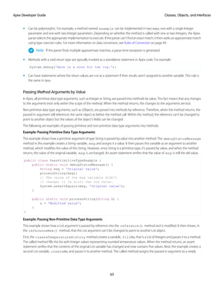 • Can be polymorphic. For example, a method named example can be implemented in two ways, one with a single Integer
parameter and one with two Integer parameters. Depending on whether the method is called with one or two Integers, the Apex
parserselectstheappropriateimplementationtoexecute.Iftheparsercan’tfindanexactmatch,itthenseeksanapproximatematch
using type coercion rules. For more information on data conversion, see Rules of Conversion on page 49.
Note: If the parser finds multiple approximate matches, a parse-time exception is generated.
• Methods with a void return type are typically invoked as a standalone statement in Apex code. For example:
System.debug('Here is a note for the log.');
• Can have statements where the return values are run as a statement if their results aren’t assigned to another variable. This rule is
the same in Java.
Passing Method Arguments by Value
In Apex, all primitive data type arguments, such as Integer or String, are passed into methods by value. This fact means that any changes
to the arguments exist only within the scope of the method. When the method returns, the changes to the arguments are lost.
Non-primitive data type arguments, such as sObjects, are passed into methods by reference. Therefore, when the method returns, the
passed-in argument still references the same object as before the method call. Within the method, the reference can't be changed to
point to another object but the values of the object's fields can be changed.
The following are examples of passing primitive and non-primitive data type arguments into methods.
Example: Passing Primitive Data Type Arguments
This example shows how a primitive argument of type String is passed by value into another method. The debugStatusMessage
method in this example creates a String variable, msg, and assigns it a value. It then passes this variable as an argument to another
method, which modifies the value of this String. However, since String is a primitive type, it’s passed by value, and when the method
returns, the value of the original variable, msg, is unchanged. An assert statement verifies that the value of msg is still the old value.
public class PassPrimitiveTypeExample {
public static void debugStatusMessage() {
String msg = 'Original value';
processString(msg);
// The value of the msg variable didn't
// change; it is still the old value.
System.assertEquals(msg, 'Original value');
}
public static void processString(String s) {
s = 'Modified value';
}
}
Example: Passing Non-Primitive Data Type Arguments
This example shows how a List argument is passed by reference into the reference() method and is modified. It then shows, in
the referenceNew() method, that the List argument can't be changed to point to another List object.
First, the createTemperatureHistory method creates a variable, fillMe, that is a List of Integers and passes it to a method.
The called method fills this list with Integer values representing rounded temperature values. When the method returns, an assert
statement verifies that the contents of the original List variable has changed and now contains five values. Next, the example creates a
second List variable, createMe, and passes it to another method. The called method assigns the passed-in argument to a newly
63
Classes, Objects, and Interfaces
Apex Developer Guide
 