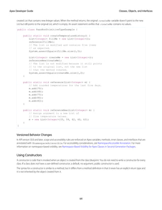 created List that contains new Integer values. When the method returns, the original createMe variable doesn't point to the new
List but still points to the original List, which is empty. An assert statement verifies that createMe contains no values.
public class PassNonPrimitiveTypeExample {
public static void createTemperatureHistory() {
List<Integer> fillMe = new List<Integer>();
reference(fillMe);
// The list is modified and contains five items
// as expected.
System.assertEquals(fillMe.size(),5);
List<Integer> createMe = new List<Integer>();
referenceNew(createMe);
// The list is not modified because it still points
// to the original list, not the new list
// that the method created.
System.assertEquals(createMe.size(),0);
}
public static void reference(List<Integer> m) {
// Add rounded temperatures for the last five days.
m.add(70);
m.add(68);
m.add(75);
m.add(80);
m.add(82);
}
public static void referenceNew(List<Integer> m) {
// Assign argument to a new List of
// five temperature values.
m = new List<Integer>{55, 59, 62, 60, 63};
}
}
Versioned Behavior Changes
In API version 50.0 and later, scope and accessibility rules are enforced on Apex variables, methods, inner classes, and interfaces that are
annotated with @namespaceAccessible. For accessibility considerations, see NamespaceAccessible Annotation. For more
information on namespace-based visibility, see Namespace-Based Visibility for Apex Classes in Second-Generation Packages.
Using Constructors
A constructor is code that is invoked when an object is created from the class blueprint. You do not need to write a constructor for every
class. If a class does not have a user-defined constructor, a default, no-argument, public constructor is used.
The syntax for a constructor is similar to a method, but it differs from a method definition in that it never has an explicit return type and
it is not inherited by the object created from it.
64
Classes, Objects, and Interfaces
Apex Developer Guide
 